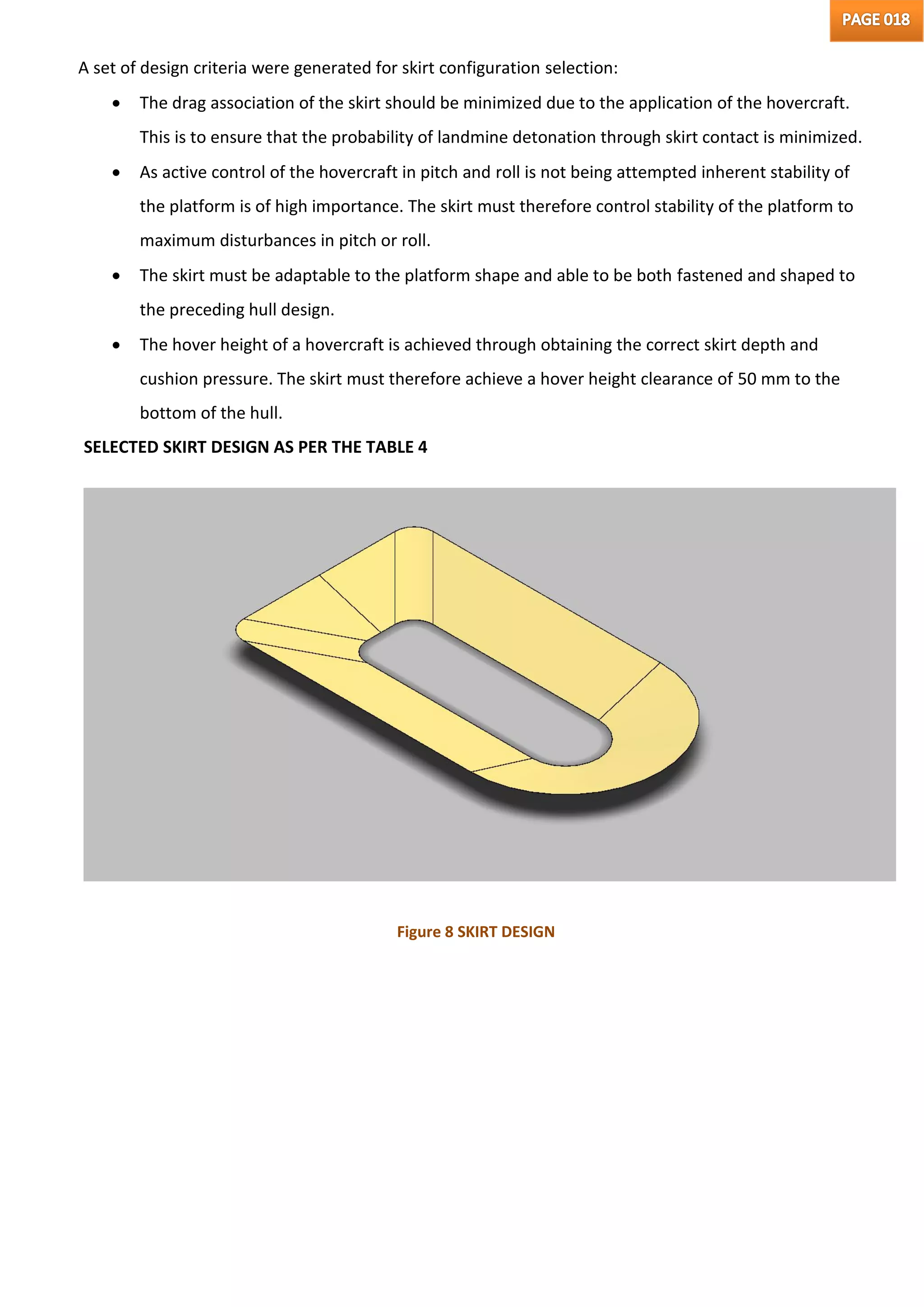A set of design criteria were generated for skirt configuration selection:
 The drag association of the skirt should be minimized due to the application of the hovercraft.
This is to ensure that the probability of landmine detonation through skirt contact is minimized.
 As active control of the hovercraft in pitch and roll is not being attempted inherent stability of
the platform is of high importance. The skirt must therefore control stability of the platform to
maximum disturbances in pitch or roll.
 The skirt must be adaptable to the platform shape and able to be both fastened and shaped to
the preceding hull design.
 The hover height of a hovercraft is achieved through obtaining the correct skirt depth and
cushion pressure. The skirt must therefore achieve a hover height clearance of 50 mm to the
bottom of the hull.
SELECTED SKIRT DESIGN AS PER THE TABLE 4
Figure 8 SKIRT DESIGN
 