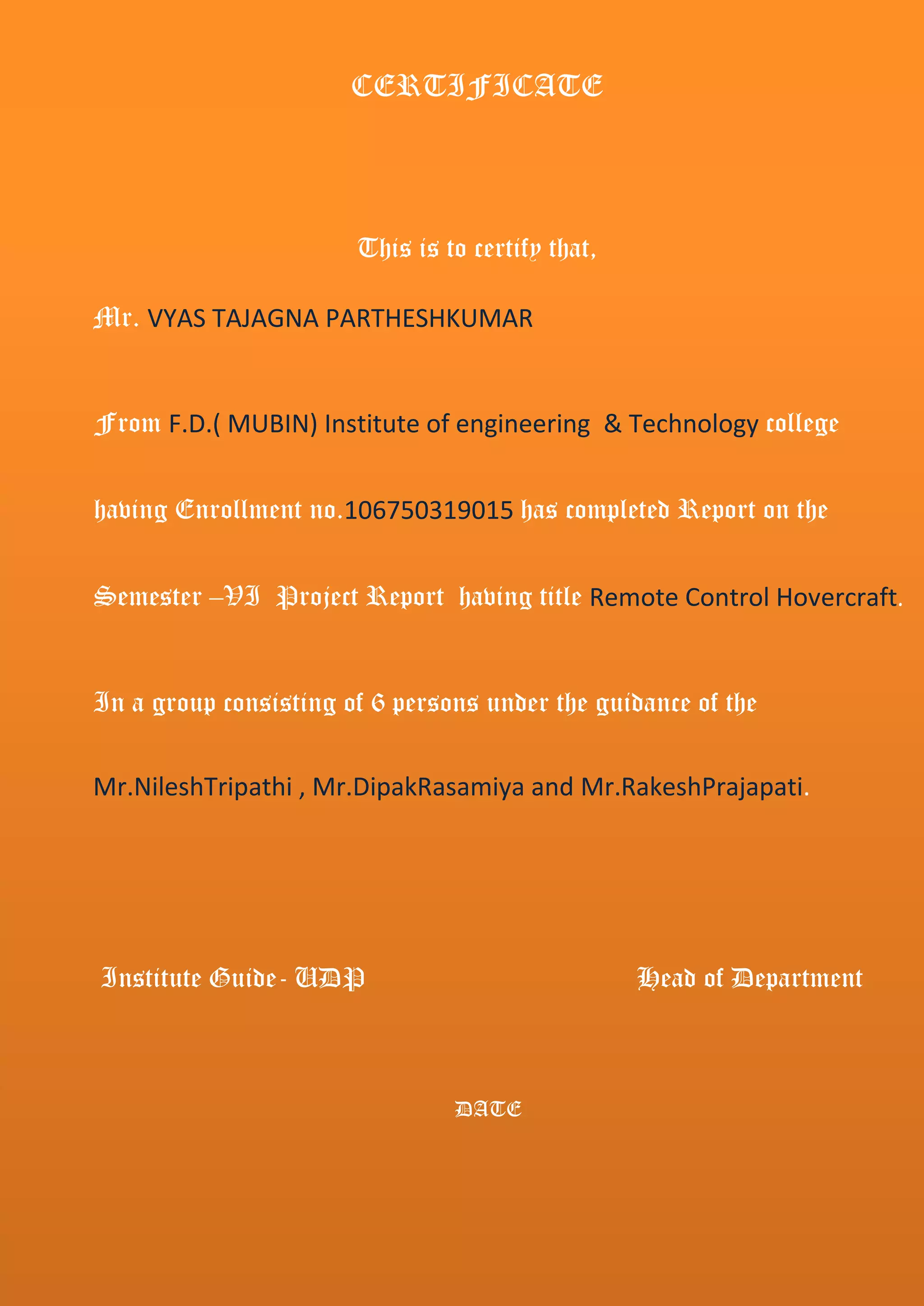 CERTIFICATE
This is to certify that,
Mr. VYAS TAJAGNA PARTHESHKUMAR
From F.D.( MUBIN) Institute of engineering & Technology college
having Enrollment no.106750319015 has completed Report on the
Semester –VI Project Report having title Remote Control Hovercraft.
In a group consisting of 6 persons under the guidance of the
Mr.NileshTripathi , Mr.DipakRasamiya and Mr.RakeshPrajapati.
Institute Guide- UDP Head of Department
DATE
 