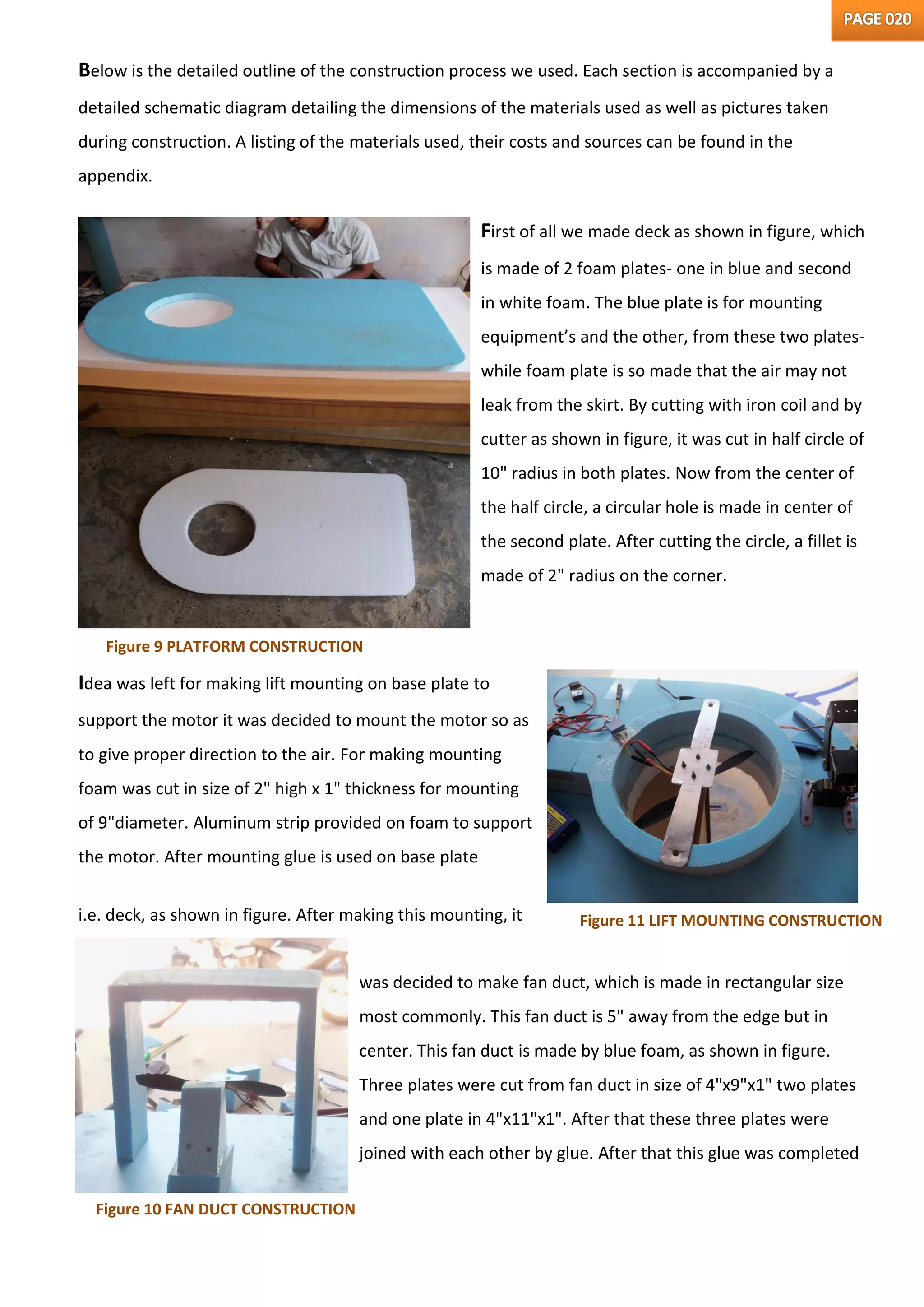 Below is the detailed outline of the construction process we used. Each section is accompanied by a
detailed schematic diagram detailing the dimensions of the materials used as well as pictures taken
during construction. A listing of the materials used, their costs and sources can be found in the
appendix.
First of all we made deck as shown in figure, which
is made of 2 foam plates- one in blue and second
in white foam. The blue plate is for mounting
equipment’s and the other, from these two plates-
while foam plate is so made that the air may not
leak from the skirt. By cutting with iron coil and by
cutter as shown in figure, it was cut in half circle of
10" radius in both plates. Now from the center of
the half circle, a circular hole is made in center of
the second plate. After cutting the circle, a fillet is
made of 2" radius on the corner.
Idea was left for making lift mounting on base plate to
support the motor it was decided to mount the motor so as
to give proper direction to the air. For making mounting
foam was cut in size of 2" high x 1" thickness for mounting
of 9"diameter. Aluminum strip provided on foam to support
the motor. After mounting glue is used on base plate
i.e. deck, as shown in figure. After making this mounting, it
was decided to make fan duct, which is made in rectangular size
most commonly. This fan duct is 5" away from the edge but in
center. This fan duct is made by blue foam, as shown in figure.
Three plates were cut from fan duct in size of 4"x9"x1" two plates
and one plate in 4"x11"x1". After that these three plates were
joined with each other by glue. After that this glue was completed
Figure 9 PLATFORM CONSTRUCTION
Figure 11 LIFT MOUNTING CONSTRUCTION
Figure 10 FAN DUCT CONSTRUCTION
 