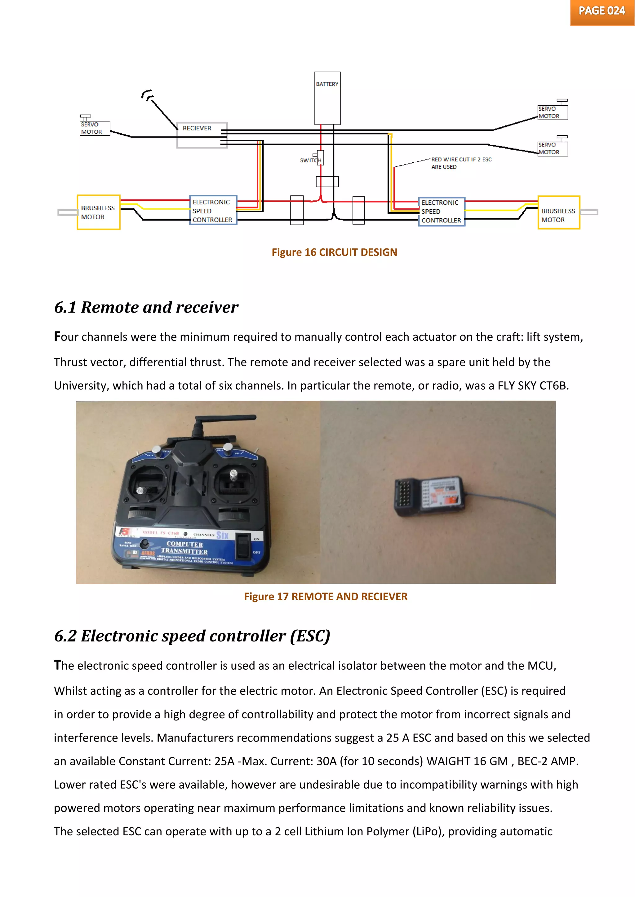 6.1 Remote and receiver
Four channels were the minimum required to manually control each actuator on the craft: lift system,
Thrust vector, differential thrust. The remote and receiver selected was a spare unit held by the
University, which had a total of six channels. In particular the remote, or radio, was a FLY SKY CT6B.
6.2 Electronic speed controller (ESC)
The electronic speed controller is used as an electrical isolator between the motor and the MCU,
Whilst acting as a controller for the electric motor. An Electronic Speed Controller (ESC) is required
in order to provide a high degree of controllability and protect the motor from incorrect signals and
interference levels. Manufacturers recommendations suggest a 25 A ESC and based on this we selected
an available Constant Current: 25A -Max. Current: 30A (for 10 seconds) WAIGHT 16 GM , BEC-2 AMP.
Lower rated ESC's were available, however are undesirable due to incompatibility warnings with high
powered motors operating near maximum performance limitations and known reliability issues.
The selected ESC can operate with up to a 2 cell Lithium Ion Polymer (LiPo), providing automatic
Figure 16 CIRCUIT DESIGN
Figure 17 REMOTE AND RECIEVER
 