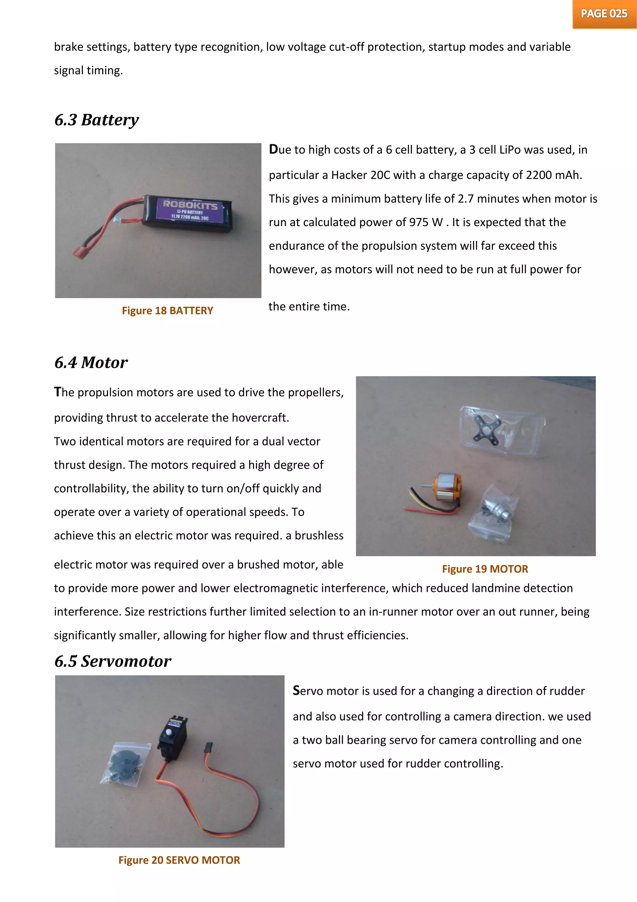 brake settings, battery type recognition, low voltage cut-off protection, startup modes and variable
signal timing.
6.3 Battery
Due to high costs of a 6 cell battery, a 3 cell LiPo was used, in
particular a Hacker 20C with a charge capacity of 2200 mAh.
This gives a minimum battery life of 2.7 minutes when motor is
run at calculated power of 975 W . It is expected that the
endurance of the propulsion system will far exceed this
however, as motors will not need to be run at full power for
the entire time.
6.4 Motor
The propulsion motors are used to drive the propellers,
providing thrust to accelerate the hovercraft.
Two identical motors are required for a dual vector
thrust design. The motors required a high degree of
controllability, the ability to turn on/off quickly and
operate over a variety of operational speeds. To
achieve this an electric motor was required. a brushless
electric motor was required over a brushed motor, able
to provide more power and lower electromagnetic interference, which reduced landmine detection
interference. Size restrictions further limited selection to an in-runner motor over an out runner, being
significantly smaller, allowing for higher flow and thrust efficiencies.
6.5 Servomotor
Servo motor is used for a changing a direction of rudder
and also used for controlling a camera direction. we used
a two ball bearing servo for camera controlling and one
servo motor used for rudder controlling.
Figure 18 BATTERY
Figure 19 MOTOR
Figure 20 SERVO MOTOR
 