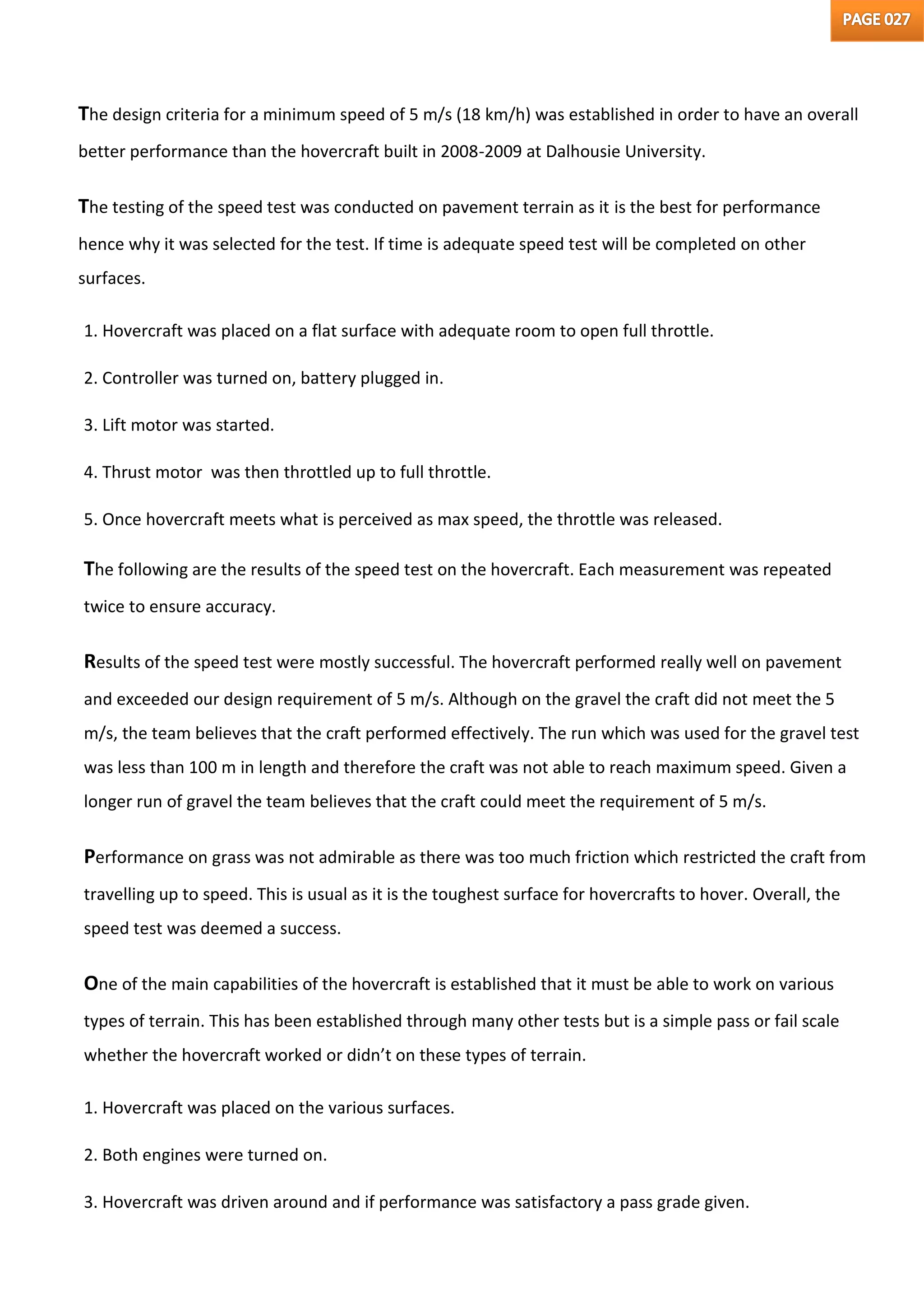 The design criteria for a minimum speed of 5 m/s (18 km/h) was established in order to have an overall
better performance than the hovercraft built in 2008-2009 at Dalhousie University.
The testing of the speed test was conducted on pavement terrain as it is the best for performance
hence why it was selected for the test. If time is adequate speed test will be completed on other
surfaces.
1. Hovercraft was placed on a flat surface with adequate room to open full throttle.
2. Controller was turned on, battery plugged in.
3. Lift motor was started.
4. Thrust motor was then throttled up to full throttle.
5. Once hovercraft meets what is perceived as max speed, the throttle was released.
The following are the results of the speed test on the hovercraft. Each measurement was repeated
twice to ensure accuracy.
Results of the speed test were mostly successful. The hovercraft performed really well on pavement
and exceeded our design requirement of 5 m/s. Although on the gravel the craft did not meet the 5
m/s, the team believes that the craft performed effectively. The run which was used for the gravel test
was less than 100 m in length and therefore the craft was not able to reach maximum speed. Given a
longer run of gravel the team believes that the craft could meet the requirement of 5 m/s.
Performance on grass was not admirable as there was too much friction which restricted the craft from
travelling up to speed. This is usual as it is the toughest surface for hovercrafts to hover. Overall, the
speed test was deemed a success.
One of the main capabilities of the hovercraft is established that it must be able to work on various
types of terrain. This has been established through many other tests but is a simple pass or fail scale
whether the hovercraft worked or didn’t on these types of terrain.
1. Hovercraft was placed on the various surfaces.
2. Both engines were turned on.
3. Hovercraft was driven around and if performance was satisfactory a pass grade given.
 