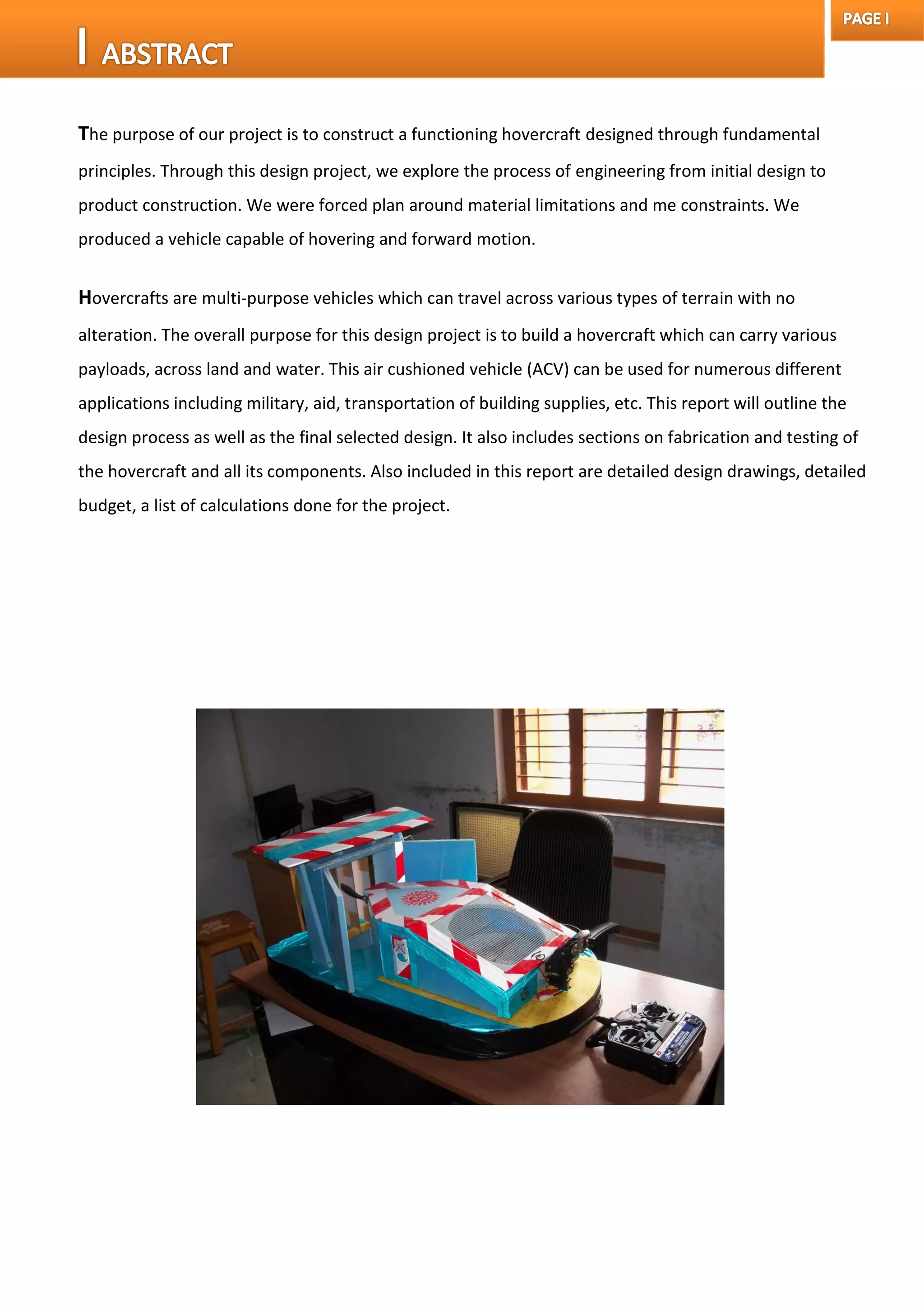 The purpose of our project is to construct a functioning hovercraft designed through fundamental
principles. Through this design project, we explore the process of engineering from initial design to
product construction. We were forced plan around material limitations and me constraints. We
produced a vehicle capable of hovering and forward motion.
Hovercrafts are multi-purpose vehicles which can travel across various types of terrain with no
alteration. The overall purpose for this design project is to build a hovercraft which can carry various
payloads, across land and water. This air cushioned vehicle (ACV) can be used for numerous different
applications including military, aid, transportation of building supplies, etc. This report will outline the
design process as well as the final selected design. It also includes sections on fabrication and testing of
the hovercraft and all its components. Also included in this report are detailed design drawings, detailed
budget, a list of calculations done for the project.
 