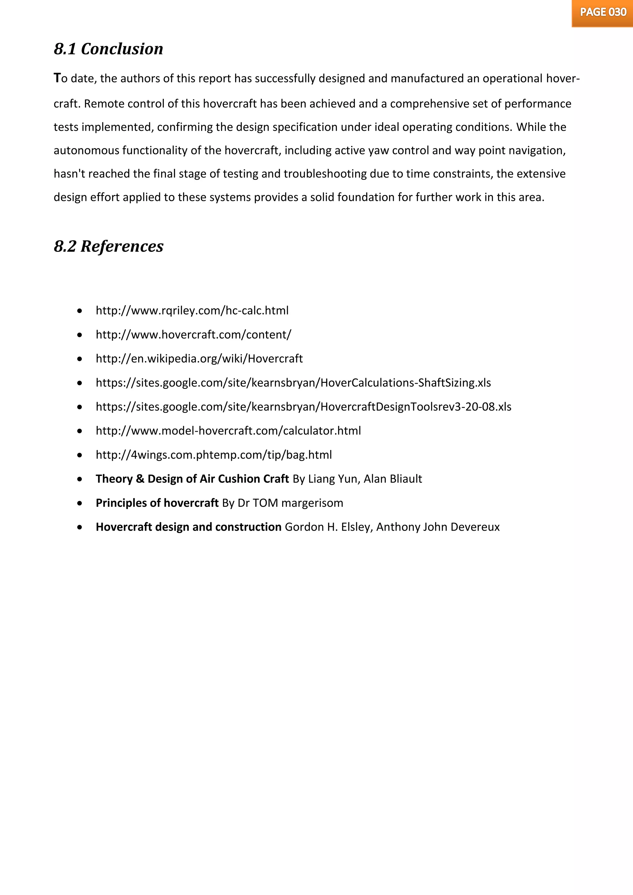 8.1 Conclusion
To date, the authors of this report has successfully designed and manufactured an operational hover-
craft. Remote control of this hovercraft has been achieved and a comprehensive set of performance
tests implemented, confirming the design specification under ideal operating conditions. While the
autonomous functionality of the hovercraft, including active yaw control and way point navigation,
hasn't reached the final stage of testing and troubleshooting due to time constraints, the extensive
design effort applied to these systems provides a solid foundation for further work in this area.
8.2 References
 http://www.rqriley.com/hc-calc.html
 http://www.hovercraft.com/content/
 http://en.wikipedia.org/wiki/Hovercraft
 https://sites.google.com/site/kearnsbryan/HoverCalculations-ShaftSizing.xls
 https://sites.google.com/site/kearnsbryan/HovercraftDesignToolsrev3-20-08.xls
 http://www.model-hovercraft.com/calculator.html
 http://4wings.com.phtemp.com/tip/bag.html
 Theory & Design of Air Cushion Craft By Liang Yun, Alan Bliault
 Principles of hovercraft By Dr TOM margerisom
 Hovercraft design and construction Gordon H. Elsley, Anthony John Devereux
 