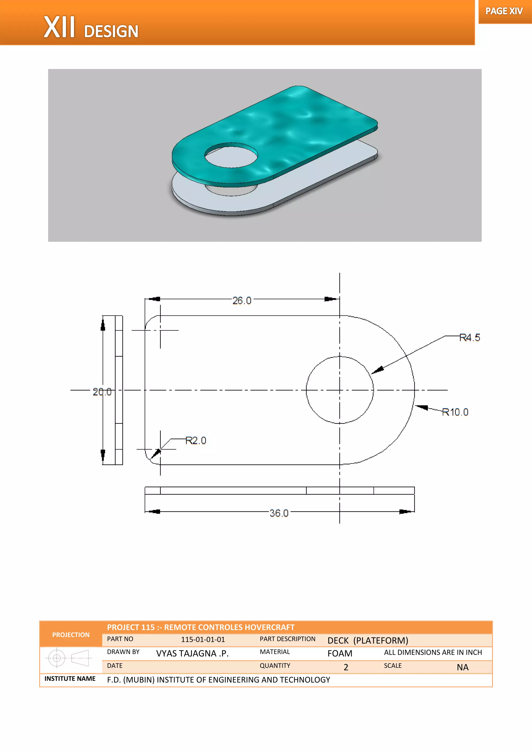 PROJECTION
PROJECT 115 :- REMOTE CONTROLES HOVERCRAFT
PART NO 115-01-01-01 PART DESCRIPTION DECK (PLATEFORM)
DRAWN BY VYAS TAJAGNA .P. MATERIAL FOAM ALL DIMENSIONS ARE IN INCH
DATE QUANTITY 2 SCALE NA
INSTITUTE NAME F.D. (MUBIN) INSTITUTE OF ENGINEERING AND TECHNOLOGY
 