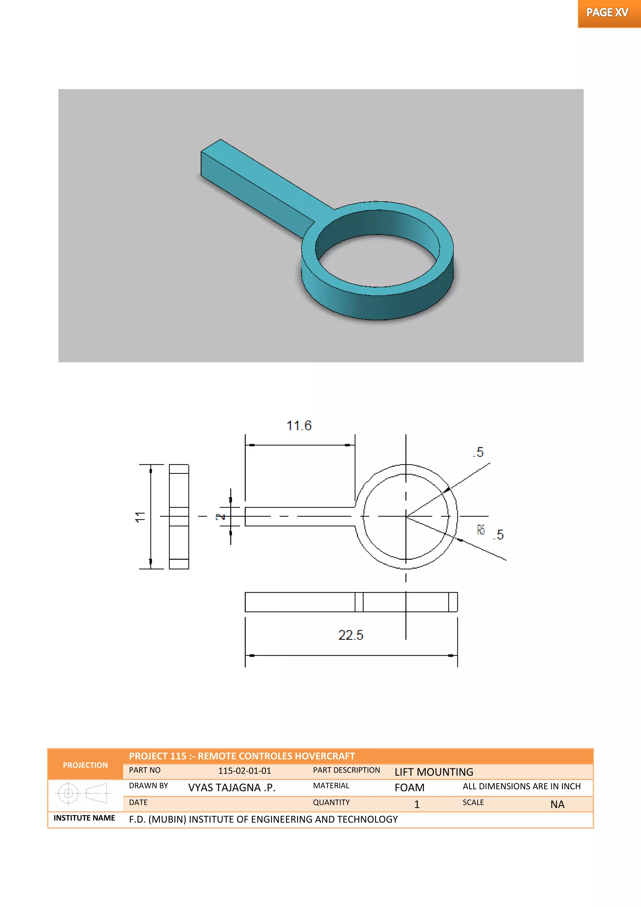 PROJECTION
PROJECT 115 :- REMOTE CONTROLES HOVERCRAFT
PART NO 115-02-01-01 PART DESCRIPTION LIFT MOUNTING
DRAWN BY VYAS TAJAGNA .P. MATERIAL FOAM ALL DIMENSIONS ARE IN INCH
DATE QUANTITY 1 SCALE NA
INSTITUTE NAME F.D. (MUBIN) INSTITUTE OF ENGINEERING AND TECHNOLOGY
 