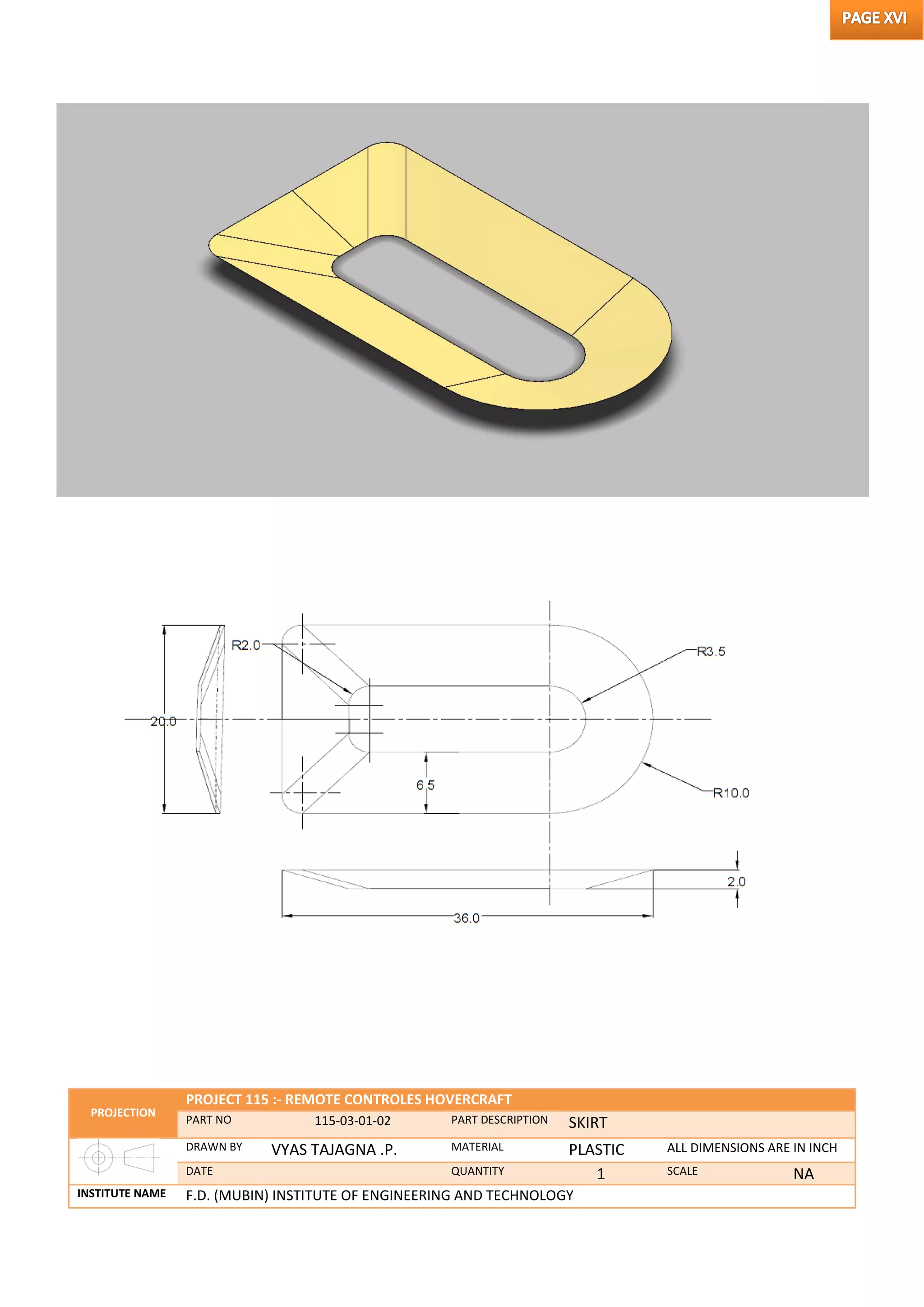 PROJECTION
PROJECT 115 :- REMOTE CONTROLES HOVERCRAFT
PART NO 115-03-01-02 PART DESCRIPTION SKIRT
DRAWN BY VYAS TAJAGNA .P. MATERIAL PLASTIC ALL DIMENSIONS ARE IN INCH
DATE QUANTITY 1 SCALE NA
INSTITUTE NAME F.D. (MUBIN) INSTITUTE OF ENGINEERING AND TECHNOLOGY
 