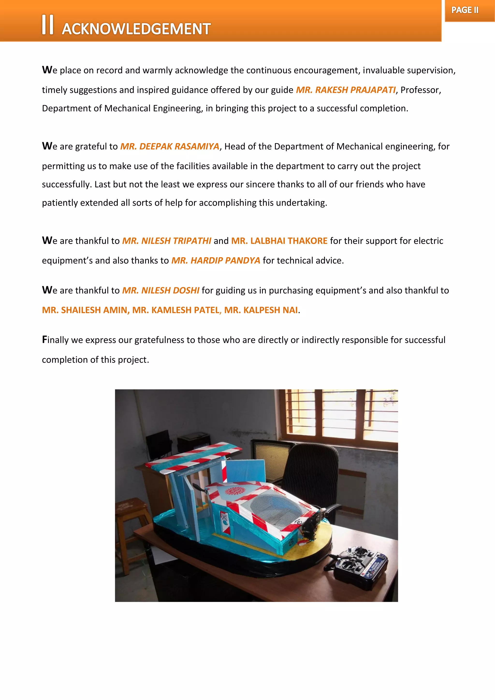 We place on record and warmly acknowledge the continuous encouragement, invaluable supervision,
timely suggestions and inspired guidance offered by our guide MR. RAKESH PRAJAPATI, Professor,
Department of Mechanical Engineering, in bringing this project to a successful completion.
We are grateful to MR. DEEPAK RASAMIYA, Head of the Department of Mechanical engineering, for
permitting us to make use of the facilities available in the department to carry out the project
successfully. Last but not the least we express our sincere thanks to all of our friends who have
patiently extended all sorts of help for accomplishing this undertaking.
We are thankful to MR. NILESH TRIPATHI and MR. LALBHAI THAKORE for their support for electric
equipment’s and also thanks to MR. HARDIP PANDYA for technical advice.
We are thankful to MR. NILESH DOSHI for guiding us in purchasing equipment’s and also thankful to
MR. SHAILESH AMIN, MR. KAMLESH PATEL, MR. KALPESH NAI.
Finally we express our gratefulness to those who are directly or indirectly responsible for successful
completion of this project.
 