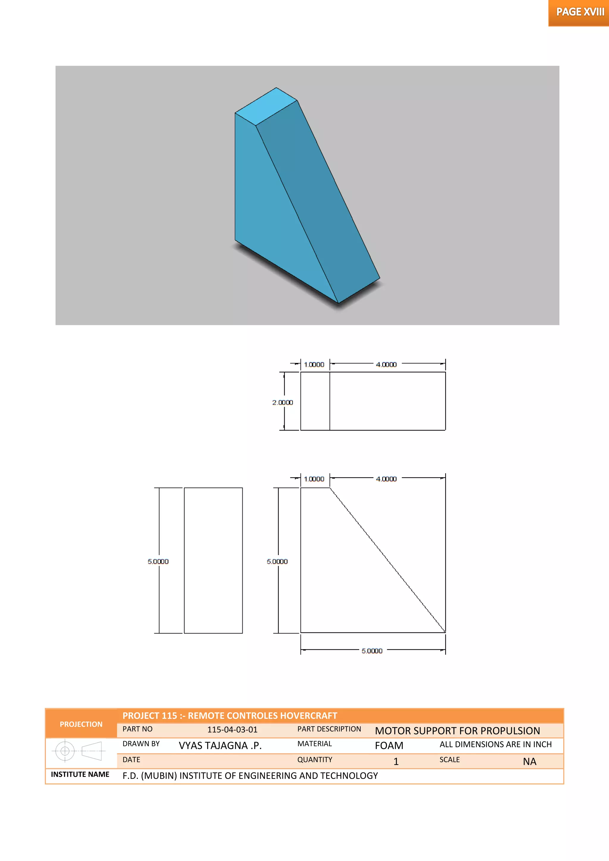 PROJECTION
PROJECT 115 :- REMOTE CONTROLES HOVERCRAFT
PART NO 115-04-03-01 PART DESCRIPTION MOTOR SUPPORT FOR PROPULSION
DRAWN BY VYAS TAJAGNA .P. MATERIAL FOAM ALL DIMENSIONS ARE IN INCH
DATE QUANTITY 1 SCALE NA
INSTITUTE NAME F.D. (MUBIN) INSTITUTE OF ENGINEERING AND TECHNOLOGY
 