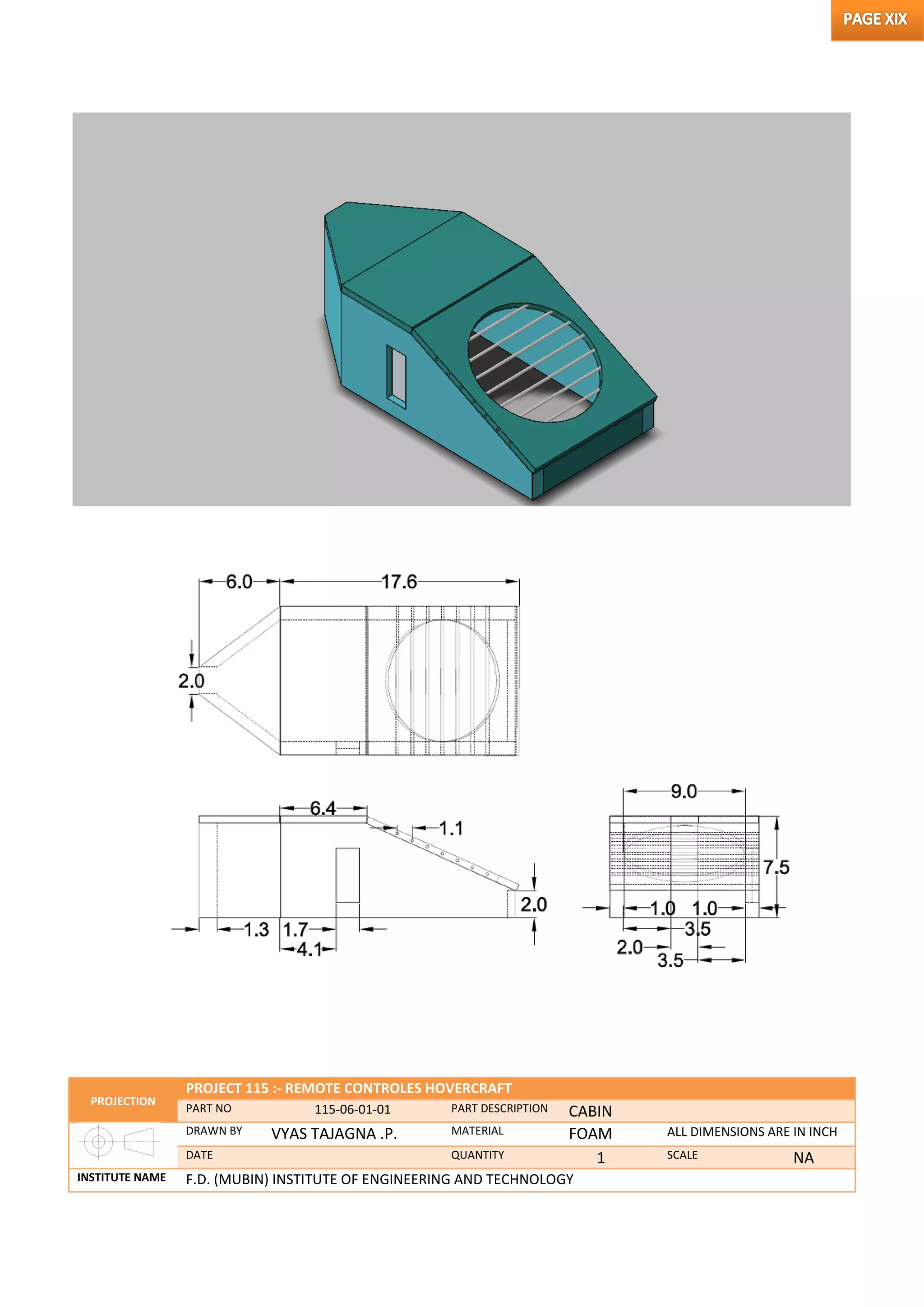 PROJECTION
PROJECT 115 :- REMOTE CONTROLES HOVERCRAFT
PART NO 115-06-01-01 PART DESCRIPTION CABIN
DRAWN BY VYAS TAJAGNA .P. MATERIAL FOAM ALL DIMENSIONS ARE IN INCH
DATE QUANTITY 1 SCALE NA
INSTITUTE NAME F.D. (MUBIN) INSTITUTE OF ENGINEERING AND TECHNOLOGY
 