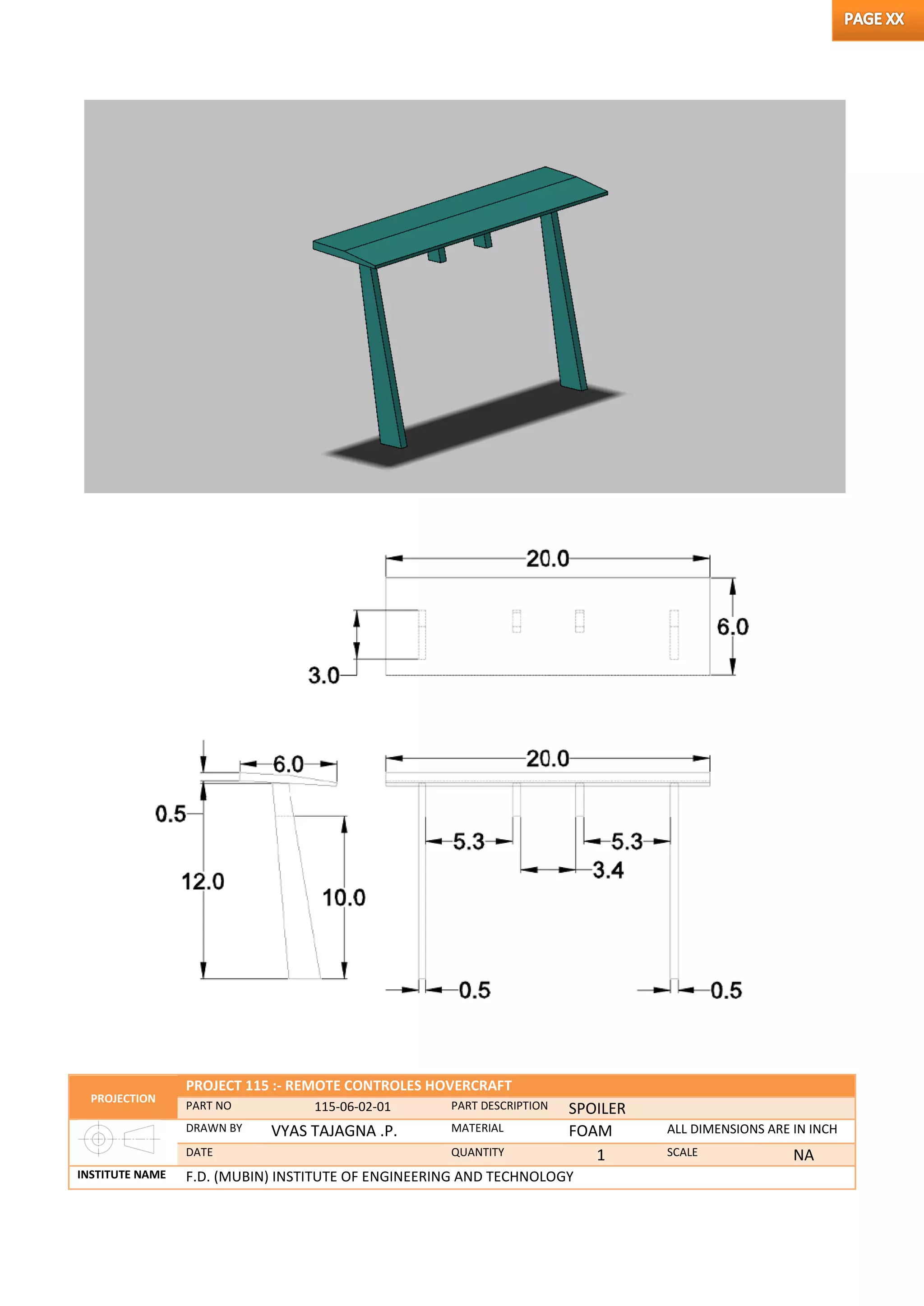 PROJECTION
PROJECT 115 :- REMOTE CONTROLES HOVERCRAFT
PART NO 115-06-02-01 PART DESCRIPTION SPOILER
DRAWN BY VYAS TAJAGNA .P. MATERIAL FOAM ALL DIMENSIONS ARE IN INCH
DATE QUANTITY 1 SCALE NA
INSTITUTE NAME F.D. (MUBIN) INSTITUTE OF ENGINEERING AND TECHNOLOGY
 