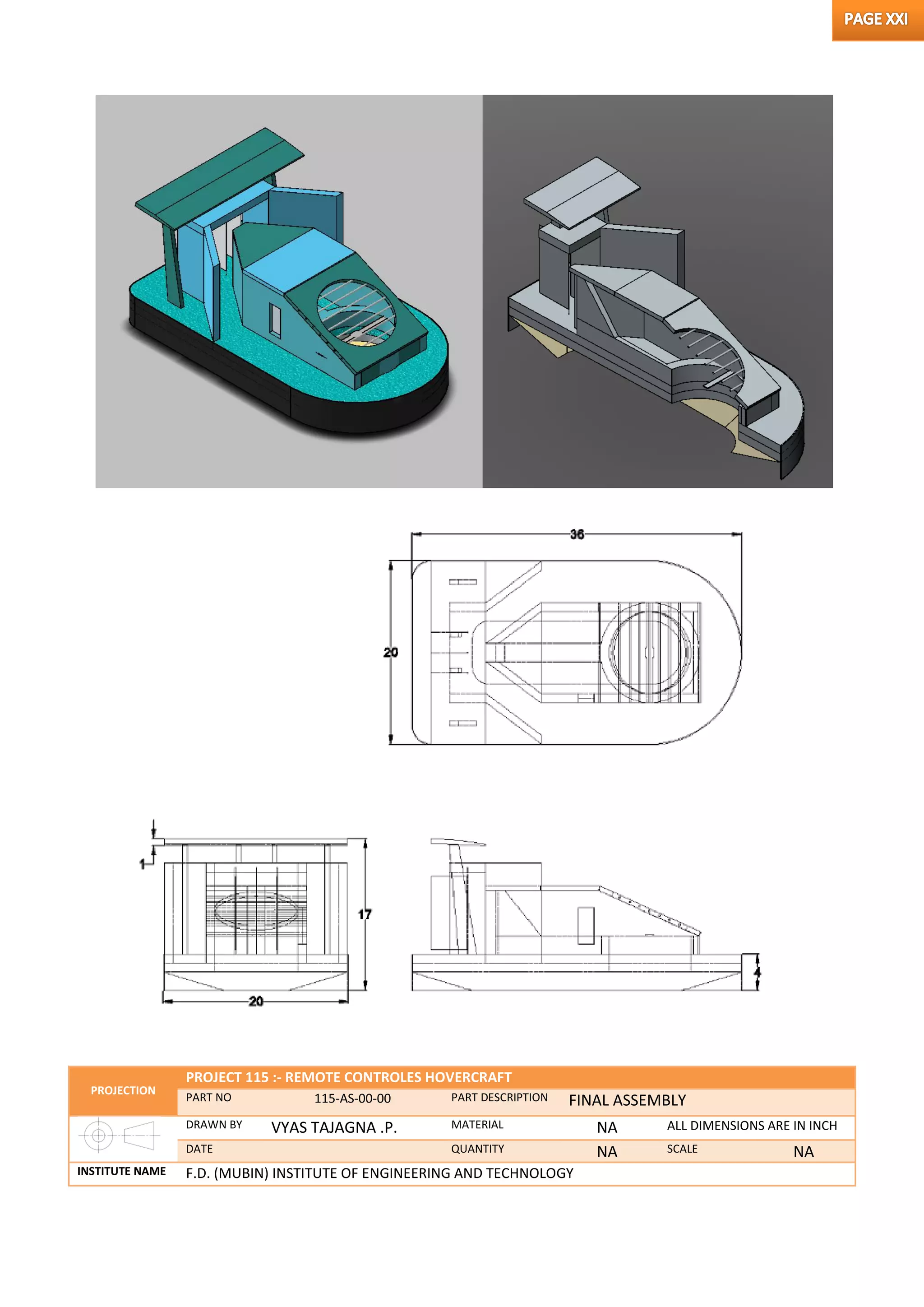 PROJECTION
PROJECT 115 :- REMOTE CONTROLES HOVERCRAFT
PART NO 115-AS-00-00 PART DESCRIPTION FINAL ASSEMBLY
DRAWN BY VYAS TAJAGNA .P. MATERIAL NA ALL DIMENSIONS ARE IN INCH
DATE QUANTITY NA SCALE NA
INSTITUTE NAME F.D. (MUBIN) INSTITUTE OF ENGINEERING AND TECHNOLOGY
 