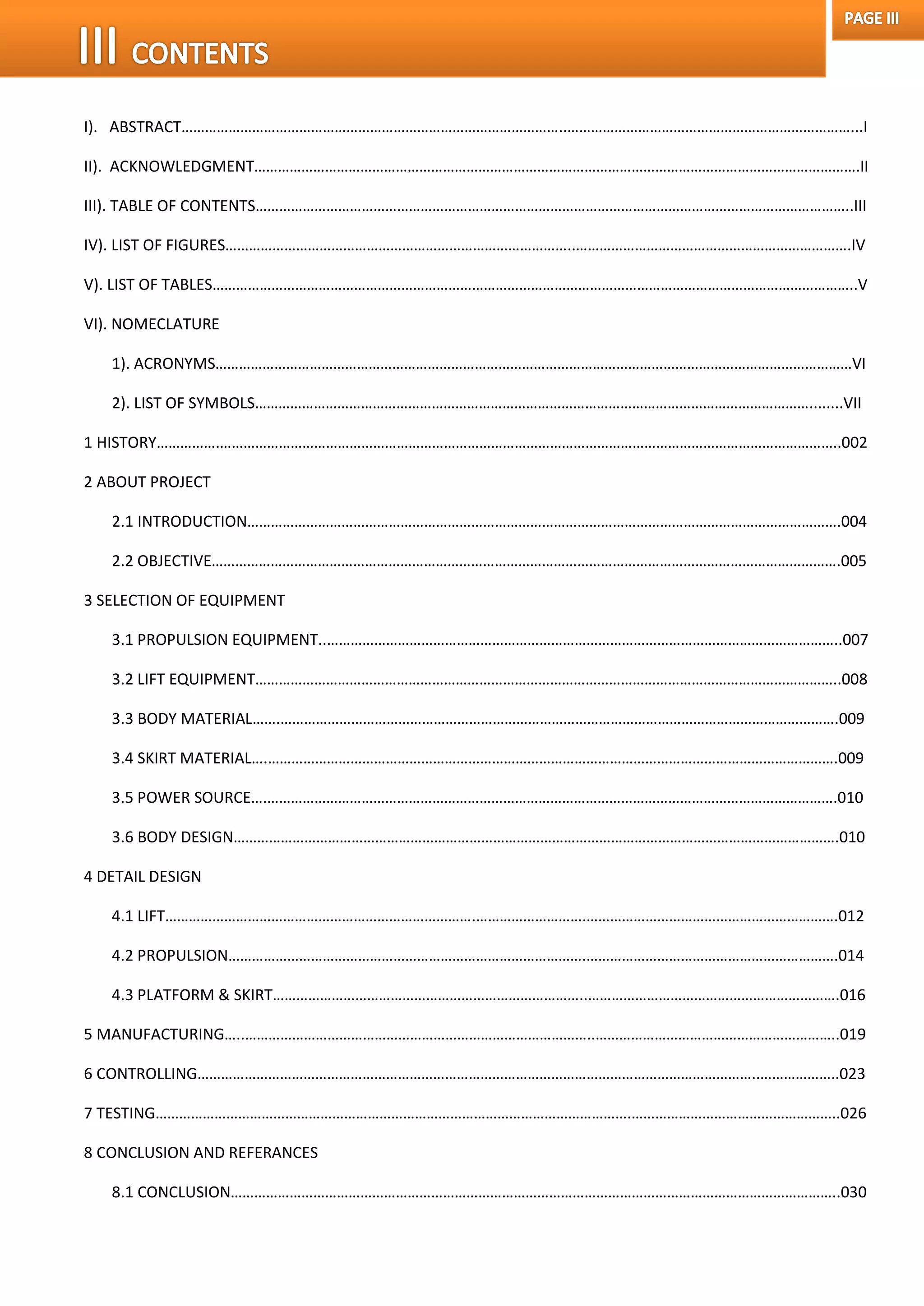 I). ABSTRACT……………………………………………………………………………………..………………………………………………………………...I
II). ACKNOWLEDGMENT……………………………………………………………………………………………………………………………………….II
III). TABLE OF CONTENTS……………………………………………………………………………………………………………………………………..III
IV). LIST OF FIGURES……………………………………………………………………………..…………………………………………………………….IV
V). LIST OF TABLES………………………………………………………………………………………………………………………………………………..V
VI). NOMECLATURE
1). ACRONYMS………………………………………………………………………………………………………………………………………………VI
2). LIST OF SYMBOLS……………………………………………………………………………………………………………………………........VII
1 HISTORY…………….…………………………………………………………………………………………………………………………………………..002
2 ABOUT PROJECT
2.1 INTRODUCTION…………………………………………………………………………………………………………………………………….004
2.2 OBJECTIVE…………………………………………………………………………………………………………………………………………….005
3 SELECTION OF EQUIPMENT
3.1 PROPULSION EQUIPMENT..…………………………………………………………………………………………………………………..007
3.2 LIFT EQUIPMENT…………………………………………………………………………………………………………………………………..008
3.3 BODY MATERIAL…….…………………………………………………………………………………………………………………………….009
3.4 SKIRT MATERIAL….……………………………………………………………………………………………………………………………….009
3.5 POWER SOURCE….……………………………………………………………………………………………………………………………….010
3.6 BODY DESIGN……………………………………………………………………………………………………………………………………….010
4 DETAIL DESIGN
4.1 LIFT…………………………………………………………………….……………………….……………………………………………………….012
4.2 PROPULSION……………………………………………………………………………….……………………………………………………….014
4.3 PLATFORM & SKIRT……………………………………………………………………..……………………………………………………….016
5 MANUFACTURING…..……………………………………………………………………………..……………………………………………………..019
6 CONTROLLING……………………………………………………………………………………………………………………………..………………..023
7 TESTING………………………………………………………………………………………………………….……………………………………………..026
8 CONCLUSION AND REFERANCES
8.1 CONCLUSION………………………………………………………………………………………………………………………………………..030
 