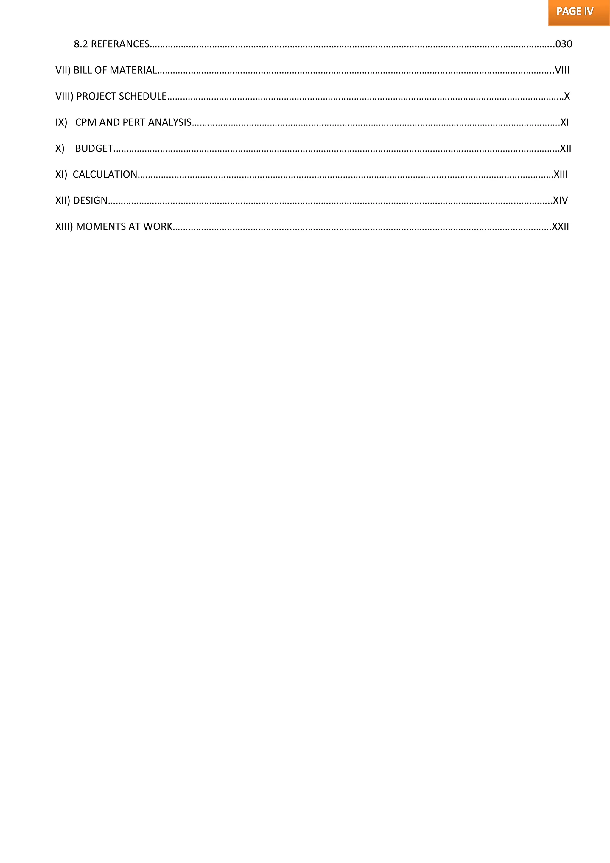 8.2 REFERANCES………………………………………………………………………………………….……………………………………………..030
VII) BILL OF MATERIAL………………………………………………………………………………………………….…………………………………..VIII
VIII) PROJECT SCHEDULE………………………………………………………………………………………………………………………………………X
IX) CPM AND PERT ANALYSIS…………………………………………………………………………………………………………………………….XI
X) BUDGET………………………………………………………………………………………………………………………………………….……………XII
XI) CALCULATION………….……………………………………………………………………………………………..……………………….…………XIII
XII) DESIGN……………………….……………………………………………………………………………………………………..………….…………..XIV
XIII) MOMENTS AT WORK……………………………………….……………………………………………………………………………………….XXII
 