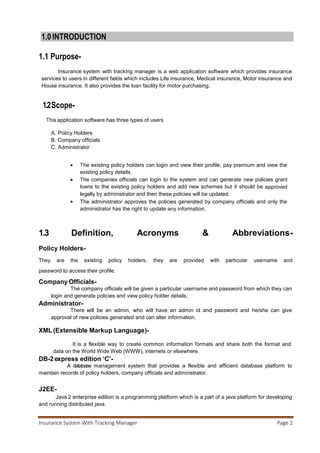 Insurance System With Tracking Manager Page 3
1.4Technologies to be used-
1.4.1 NETBEANS IDE-
NetBeans IDE
NetBeans IDE 7.2 in Microsoft Windows 7.
Developer(s) Oracle Corporation
Stable release 7.3 / February 21, 2013
Written in Java
Operating system Cross-platform (multi-platform)
Platform Java SE
Available in Multilingual
Type Java IDE
License CDDL or GPL2 + "certain source
files" allowclasspath exception
Website netbeans.org
NetBeans is an integrated development environment (IDE) for developing primarily with Java, but
also with other languages, in particular PHP,C/C++, and HTML5. It is also an application
platform framework for Java desktop applications and others. The NetBeans IDE is written in Java and can
run on Windows, OS X, Linux, Solaris and other platforms supporting a compatible JVM. The NetBeans
Platform allows applications to be developed from a set of modular software components called modules.
Applications based on the NetBeans Platform (including the NetBeans IDE itself) can be extended by third
party developers.
 