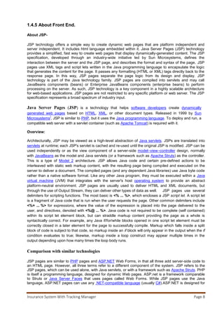 Insurance System With Tracking Manager Page 9
a Microsoft Windows web server, while PHP and Java server technologies (including JSP) support
Windows or GNU/Linux, among other platforms.
Criticism
In 2000, Jason Hunter criticized JSP for either tempting or requiring the programmer to mix Java code and
HTML markup, although he acknowledged it would "wean people off of" Microsoft's Active Server Pages.
Later, he added a note to his site saying that JSP had improved since 2000, but also cited its competitors,
Apache Velocity and Tea.
1.5Overview-
Existing System-
 Policy holders can view the details about policies.
 Discussion forum.
Proposed System-
 Existing policy holders can track policies, pay premium and calculate EMI (on loans)
 Admin is responsible for authentication
 Company officials generate policies and respond to the queries asked by users in
discussion forum
Drawbacks-
 People of remote areas who don’t have knowledge about internet can’t use this application.
Our plan-
 To connect all policy holders to company officials through discussion forum
 To interact users by providing attractive policies and loan schemes
 To provide online premium paying facility to the policy holder
1.6 USE CASE MODEL
In 1986 Ivar Jacobson first formulated textual, structural and visual modeling techniques for specifying use
cases. In 1992 his co-authored book[1] helped to popularize the technique for capturing functional
requirements, especially in software development. Originally he used the terms usage scenarios and
usage case – the latter being a direct translation of his Swedish term användningsfall – but found that
neither of these terms sounded natural in English, and eventually he settled on use case.[2] Since then,
others have contributed to improving this technique, notably including Alistair Cockburn.
Cockburn recognizes that projects may not always need detailed "fully-dressed" use cases. He describes a
Casual use case with the fields
 Title (goal)
 Primary Actor
 Scope
 Level
 (Story): the body of the use case is simply a paragraph or two of text, informally describing what
happens.
 