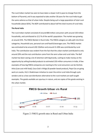 2
The rural Indian market has seen to have taken a slower troll in pace to change from the
bottom of Pyramid, and It was expected to take another 30 years for the rural India to get
the same salience as that of urban India. Despite being such a large population of total rural
households (about 82%), The BOP contributed to about half the total income of rural India.
The Rural India
The rural Indian market consisted of around 800 million consumers with around 150 million
households, and contributed to 12.2 % of the world’s population. The market was growing
at around 25%. The FMCG Market in Rural India: The FMCG category an adly split into three
categories, Household care, personal care and food & beverages care. The FMCG market
was estimated to be around US$ 15billion and around 15-20% was contributed by rural
India. The contribution was evident from the fact that the urban market contributed to only
around 29% and the rest contribution came from the semi-urban and rural India. The BoP
market has been seeing a lot of attention with big brands, rushing to make money on the
opportunity by selling branded products to estimated 150 million consumers in India. A few
examples of how big FMCG companies are reacting to the rural consumers can be Horlicks
Asha (Low cost milk food), Coca Cola’s Vittigo (A powder based product), Pepsi Cos on going
work on snacks, HUL’s Shaktimaan initiative to cover the entire rural India through cycle
vendors and as a low cost distribution alternative to the rural markets are well sought
examples. The goods available are spurious in nature, and are copies of the goods existing in
the urban market.
Figure 2: FMCG growth rates in Rural and Urban India
 