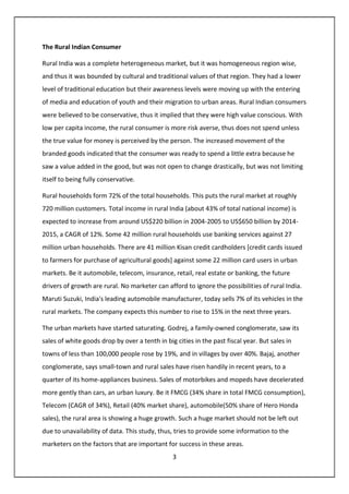 3
The Rural Indian Consumer
Rural India was a complete heterogeneous market, but it was homogeneous region wise,
and thus it was bounded by cultural and traditional values of that region. They had a lower
level of traditional education but their awareness levels were moving up with the entering
of media and education of youth and their migration to urban areas. Rural Indian consumers
were believed to be conservative, thus it implied that they were high value conscious. With
low per capita income, the rural consumer is more risk averse, thus does not spend unless
the true value for money is perceived by the person. The increased movement of the
branded goods indicated that the consumer was ready to spend a little extra because he
saw a value added in the good, but was not open to change drastically, but was not limiting
itself to being fully conservative.
Rural households form 72% of the total households. This puts the rural market at roughly
720 million customers. Total income in rural India (about 43% of total national income) is
expected to increase from around US$220 billion in 2004-2005 to US$650 billion by 2014-
2015, a CAGR of 12%. Some 42 million rural households use banking services against 27
million urban households. There are 41 million Kisan credit cardholders [credit cards issued
to farmers for purchase of agricultural goods] against some 22 million card users in urban
markets. Be it automobile, telecom, insurance, retail, real estate or banking, the future
drivers of growth are rural. No marketer can afford to ignore the possibilities of rural India.
Maruti Suzuki, India's leading automobile manufacturer, today sells 7% of its vehicles in the
rural markets. The company expects this number to rise to 15% in the next three years.
The urban markets have started saturating. Godrej, a family-owned conglomerate, saw its
sales of white goods drop by over a tenth in big cities in the past fiscal year. But sales in
towns of less than 100,000 people rose by 19%, and in villages by over 40%. Bajaj, another
conglomerate, says small-town and rural sales have risen handily in recent years, to a
quarter of its home-appliances business. Sales of motorbikes and mopeds have decelerated
more gently than cars, an urban luxury. Be it FMCG (34% share in total FMCG consumption),
Telecom (CAGR of 34%), Retail (40% market share), automobile(50% share of Hero Honda
sales), the rural area is showing a huge growth. Such a huge market should not be left out
due to unavailability of data. This study, thus, tries to provide some information to the
marketers on the factors that are important for success in these areas.
 