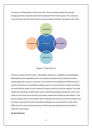 4
The future of marketing lies in the rural areas. The consumption pattern has started
changing and the companies which do not adopt will find it hard to grow. This is because
rural areas have specific needs and thus new innovations would be required to cater them.
Figure 3: The Four As
The focus should now shift to 4As - affordability, awareness, availability and acceptability.
Affordability and acceptability of the new products would be the key dimensions which
would judge their success in rural areas. This study will try to establish the effectiveness of
product innovation as a marketing strategy to cater rural and small torn markets and break
the myth that the needs of such markets are diverse and thus cannot be catered. This study
studies three products in detail which were innovatively designed especially to cater to the
needs of rural areas and small towns have been studied and analysed in great details. It can
become a good source of learning for other marketers who want to enter these markets and
for those as well who think that the pockets of growths are concentrated in urban areas.
Other than this, semi-structured surveys and focus groups approaches are also used to
study the rural markets.
Go Rural Decision
 