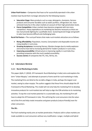 5
Urban Push Factors – Companies that have so far successfully operated in the urban
markets have found them no longer attractive for the following reasons:
• Saturation Stage: Many products such as soap, detergents, shampoos, fairness
products and consumer durables such as water purifiers, refrigerators etc. have
achieved maturity in the urban markets on account of their high penetration levels.
• Fierce Competition: Urban markets have become congested with too many
competitors. Heavy expenditure on marketing has become necessary as there are
too many brands fighting for a justifiable share. Sustaining brand image and growth
in sales have become difficult and challenging tasks.
Rural Pull factors – The rural pull factors that make rural markets attractive are as follows:
• Rising affordability: Population, Income, Consumption and disposable income are
rising steadily in rural areas.
• Growing Acceptance: Increasing literacy, lifestyle changes due to media explosion
and cinema have led to increasing demand for modern products in rural areas.
• Improving accessibility: Infrastructure is improving rapidly in rural India thus
providing companies with the much needed accessibility.
• Success stories of companies like ITC, HUL, Nirma, etc.
1.2 Literature Review
1.2.1 Rural Marketing in India
This paper (Ajith, P. (2010). 3P Framework: Rural Marketing in India) coins and explains the
term "Urban Myopia," and attempts to present a frame work for rural marketing in India.
The marketing firms are blind to the six lakhs villages in India, perhaps the largest rural
market, owing to urban myopia. The author suggests that these firms should adopt the 3P
Framework of Rural Marketing. This model will not only help the marketing firm to develop
innovative products for rural markets but will help to align the CSR activities to its marketing
activities. To tap the rural market potential in a sustainable way, the marketing firm will
have to adopt the 3P framework in toto. This will bring the rural consumers into the value-
net of the firm and help create innovative and green products (nature friendly) even for
urban consumers.
The 3Ps -
The Push marketing mainly aims at market penetration. Products sold in urban markets are
made available to rural consumers without any modification. Longer, multiple and hybrid
 