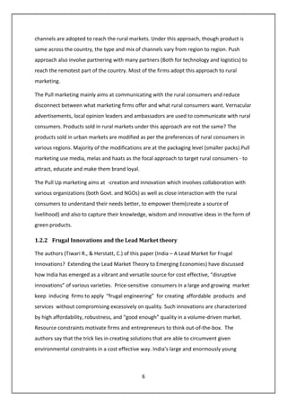 6
channels are adopted to reach the rural markets. Under this approach, though product is
same across the country, the type and mix of channels vary from region to region. Push
approach also involve partnering with many partners (Both for technology and logistics) to
reach the remotest part of the country. Most of the firms adopt this approach to rural
marketing.
The Pull marketing mainly aims at communicating with the rural consumers and reduce
disconnect between what marketing firms offer and what rural consumers want. Vernacular
advertisements, local opinion leaders and ambassadors are used to communicate with rural
consumers. Products sold in rural markets under this approach are not the same? The
products sold in urban markets are modified as per the preferences of rural consumers in
various regions. Majority of the modifications are at the packaging level (smaller packs).Pull
marketing use media, melas and haats as the focal approach to target rural consumers - to
attract, educate and make them brand loyal.
The Pull Up marketing aims at -creation and innovation which involves collaboration with
various organizations (both Govt. and NGOs) as well as close interaction with the rural
consumers to understand their needs better, to empower them(create a source of
livelihood) and also to capture their knowledge, wisdom and innovative ideas in the form of
green products.
1.2.2 Frugal Innovations and the Lead Market theory
The authors (Tiwari R., & Herstatt, C.) of this paper (India – A Lead Market for Frugal
Innovations? Extending the Lead Market Theory to Emerging Economies) have discussed
how India has emerged as a vibrant and versatile source for cost effective, “disruptive
innovations” of various varieties. Price-sensitive consumers in a large and growing market
keep inducing firms to apply “frugal engineering” for creating affordable products and
services without compromising excessively on quality. Such innovations are characterized
by high affordability, robustness, and “good enough” quality in a volume-driven market.
Resource constraints motivate firms and entrepreneurs to think out-of-the-box. The
authors say that the trick lies in creating solutions that are able to circumvent given
environmental constraints in a cost effective way. India’s large and enormously young
 