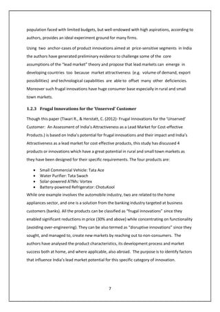 7
population faced with limited budgets, but well-endowed with high aspirations, according to
authors, provides an ideal experiment ground for many firms.
Using two anchor-cases of product innovations aimed at price-sensitive segments in India
the authors have generated preliminary evidence to challenge some of the core
assumptions of the “lead market” theory and propose that lead markets can emerge in
developing countries too because market attractiveness (e.g. volume of demand, export
possibilities) and technological capabilities are able to offset many other deficiencies.
Moreover such frugal innovations have huge consumer base especially in rural and small
town markets.
1.2.3 Frugal Innovations for the ‘Unserved’ Customer
Though this paper (Tiwari R., & Herstatt, C. (2012)- Frugal Innovations for the ‘Unserved’
Customer: An Assessment of India’s Attractiveness as a Lead Market for Cost-effective
Products.) is based on India’s potential for frugal innovations and their impact and India’s
Attractiveness as a lead market for cost effective products, this study has discussed 4
products or innovations which have a great potential in rural and small town markets as
they have been designed for their specific requirements. The four products are:
• Small Commercial Vehicle: Tata Ace
• Water Purifier: Tata Swach
• Solar-powered ATMs: Vortex
• Battery-powered Refrigerator: ChotuKool
While one example involves the automobile industry, two are related to the home
appliances sector, and one is a solution from the banking industry targeted at business
customers (banks). All the products can be classified as “frugal innovations” since they
enabled significant reductions in price (30% and above) while concentrating on functionality
(avoiding over-engineering). They can be also termed as “disruptive innovations” since they
sought, and managed to, create new markets by reaching out to non-consumers. The
authors have analysed the product characteristics, its development process and market
success both at home, and where applicable, also abroad. The purpose is to identify factors
that influence India’s lead market potential for this specific category of innovation.
 