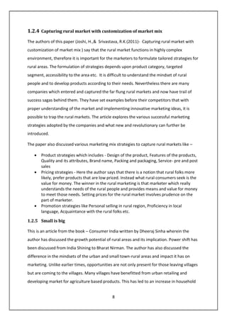 8
1.2.4 Capturing rural market with customization of market mix
The authors of this paper (Joshi, H.,& Srivastava, R.K.(2011)- Capturing rural market with
customization of market mix ) say that the rural market functions in highly complex
environment, therefore it is important for the marketers to formulate tailored strategies for
rural areas. The formulation of strategies depends upon product category, targeted
segment, accessibility to the area etc. It is difficult to understand the mindset of rural
people and to develop products according to their needs. Nevertheless there are many
companies which entered and captured the far flung rural markets and now have trail of
success sagas behind them. They have set examples before their competitors that with
proper understanding of the market and implementing innovative marketing ideas, it is
possible to trap the rural markets. The article explores the various successful marketing
strategies adopted by the companies and what new and revolutionary can further be
introduced.
The paper also discussed various marketing mix strategies to capture rural markets like –
• Product strategies which includes - Design of the product, Features of the products,
Quality and its attributes, Brand name, Packing and packaging, Service- pre and post
sales
• Pricing strategies - Here the author says that there is a notion that rural folks more
likely, prefer products that are low priced. Instead what rural consumers seek is the
value for money. The winner in the rural marketing is that marketer which really
understands the needs of the rural people and provides means and value for money
to meet those needs. Setting prices for the rural market involves prudence on the
part of marketer.
• Promotion strategies like Personal selling in rural region, Proficiency in local
language, Acquaintance with the rural folks etc.
1.2.5 Small is big
This is an article from the book – Consumer India written by Dheeraj Sinha wherein the
author has discussed the growth potential of rural areas and its implication. Power shift has
been discussed from India Shining to Bharat Nirman. The author has also discussed the
difference in the mindsets of the urban and small town-rural areas and impact it has on
marketing. Unlike earlier times, opportunities are not only present for those leaving villages
but are coming to the villages. Many villages have benefitted from urban retailing and
developing market for agriculture based products. This has led to an increase in household
 