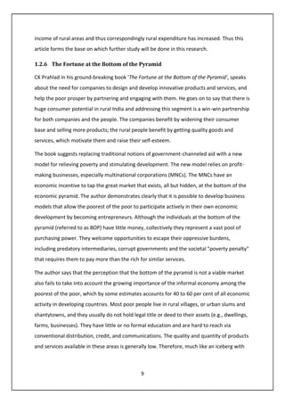 9
income of rural areas and thus correspondingly rural expenditure has increased. Thus this
article forms the base on which further study will be done in this research.
1.2.6 The Fortune at the Bottom of the Pyramid
CK Prahlad in his ground-breaking book 'The Fortune at the Bottom of the Pyramid', speaks
about the need for companies to design and develop innovative products and services, and
help the poor prosper by partnering and engaging with them. He goes on to say that there is
huge consumer potential in rural India and addressing this segment is a win-win partnership
for both companies and the people. The companies benefit by widening their consumer
base and selling more products; the rural people benefit by getting quality goods and
services, which motivate them and raise their self-esteem.
The book suggests replacing traditional notions of government-channeled aid with a new
model for relieving poverty and stimulating development. The new model relies on profit-
making businesses, especially multinational corporations (MNCs). The MNCs have an
economic incentive to tap the great market that exists, all but hidden, at the bottom of the
economic pyramid. The author demonstrates clearly that it is possible to develop business
models that allow the poorest of the poor to participate actively in their own economic
development by becoming entrepreneurs. Although the individuals at the bottom of the
pyramid (referred to as BOP) have little money, collectively they represent a vast pool of
purchasing power. They welcome opportunities to escape their oppressive burdens,
including predatory intermediaries, corrupt governments and the societal "poverty penalty"
that requires them to pay more than the rich for similar services.
The author says that the perception that the bottom of the pyramid is not a viable market
also fails to take into account the growing importance of the informal economy among the
poorest of the poor, which by some estimates accounts for 40 to 60 per cent of all economic
activity in developing countries. Most poor people live in rural villages, or urban slums and
shantytowns, and they usually do not hold legal title or deed to their assets (e.g., dwellings,
farms, businesses). They have little or no formal education and are hard to reach via
conventional distribution, credit, and communications. The quality and quantity of products
and services available in these areas is generally low. Therefore, much like an iceberg with
 