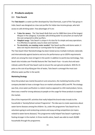 11
2 Products analysis
2.1 Tata Swach
The Tata Swach is a water purifier developed by Tata Chemicals, a part of the Tata group in
India. Swach was designed as a low cost purifier for Indian low-income groups, who lack
access to safe drinking water. Few advantages of it are:
• Value for money: The Tata Swach Bulb that runs for 3000 liters (one of the longest
lifespan in the category). It provides safe drinking water to consumers at nearly half
the cost compared to other purifiers.
• Simplest usage: Tata Swach is unique in its class for its simple and easy operations.
It is effortless to operate, easy to clean and maintain.
• No electricity, no running water needed: Tata Swach purifies and stores water; it
does not require electricity or running water for its operation.
The Tata Swach Silver Nanotechnology has been tested across multiple institutes nationally
and internationally against bacteria and virus for performance up to USEPA requirements
which are among the most stringent in the world. In addition to world class technology, Tata
Swach also includes user-friendly features like Tata Swach Fuse – to auto shut and auto-
indicate useful life and Tata Swach Lock to ensure the user genuine products. With Rs 15
paise as the cost of purifying per litre of water, Tata Swach is amongst the most cost-
effective water purifier in the world.
Marketing Strategy
Since the product was mainly focused at rural consumers, the marketing honchos at the
company decided to have a stronger focus on market activations (BTL) and PR. The strategy
was that, since water purification is a latent need as opposed to a felt need product, hence,
there was a need for strong advocacy to people on the usage for these products to expand
the market.
One of the important BTL activities that really helped the brand make inroads to the
households is ‘Society/School contact Programme’. The idea was to create awareness about
water borne diseases among the children. So, under this programme Tata Swach has its
volunteers going to and conducting contests and essay writing competitions (on topics
related to water borne diseases). This programme really helped Tata Swach in getting its
footing stronger in the market. In three months alone, Swach was able to reach 20,000
households through this programme.
 