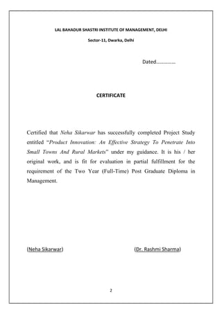 2
Dated……………
CERTIFICATE
Certified that has successfully completed Project Study entitled
“Product Innovation: An Effective Strategy To Penetrate Into Small Towns
And Rural Markets” under my guidance. It is his / her original work, and is
fit for evaluation in partial fulfillment for the requirement of the Two Year
(Full-Time) Post Graduate Diploma in Management.
 