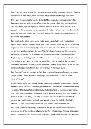 12
Apart from such programmes, the company has been reaching its target consumers through
participation in rural melas, haats, outdoors, activation vans and through road shows.
There is an interesting pattern in the demand of Tata Swach that surfaced. Initially, Tata
Swach was launched with a primary focus at rural consumers. But, later on, it was found
that there was a huge upsurge in the products’ demand from the urban market. Lot of
people from the lower socio-economic strata in the urban market were buying Tata Swach.
When the marketing team at Tata Chemicals realised this, activation activities in the urban
areas were increased too.
Tata Swach is also active on the social media space, especially through Facebook and
Twitter. Now, the natural question that pops in one’s mind is that if the product is primarily
targeted at rural consumers or people from lower socio-economic strata, then how does a
presence on social media helps the brand? Well, the larger idea behind this is to spread
awareness about water borne diseases and also invite volunteers to support the cause.
Another important strategy that helped Tata Swach to reach more consumers has been its
distribution network. Apart from the traditional direct sales to retailers, the company
focused on the indirect channel to reach consumers. For this, it tied up with NGOs and MFIs
to harness the potential of small level entrepreneurs at the village levels.
Tata Chemicals’ new ad campaign for Tata Swach nanotech water purifier uses the famous
tongue twister ‘Chandu ke chacha’ to highlight the benefits of its "advanced silver
nanotechnology".
The film begins with a man reciting his own version of the popular tongue twister ‘Chandu
ke chacha’ while he feeds a small baby (named Chutku) water from a silver bowl and spoon.
He recites, “Chandu ke chacha ne Chandu ke Chutku ko chandi ke chamach se pani pilaya,
bolo kyon?” Chandu answers that because Chutku is thirsty, while an older man says that it’s
because Chachu has nothing else to do. Meanwhile, Chutku’s mother explains that it’s
because silver purifies water and such pure water is healthy for the baby. She further
explains, “Ye naye zamaney ka chaandi hai, jo sach much swach paani deti hai.”
Tata Swach combines technology, performance, design and convenience which makes it
unique and one of the most innovative water purifiers in today’s age. The new ad campaign
aims to connect with the consumers and make them aware about Tata Swach’s use of silver
 