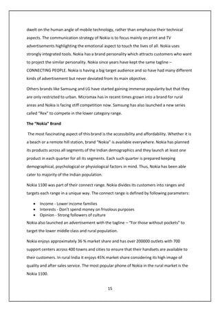 15
dwelt on the human angle of mobile technology, rather than emphasise their technical
aspects. The communication strategy of Nokia is to focus mainly on print and TV
advertisements highlighting the emotional aspect to touch the lives of all. Nokia uses
strongly integrated tools. Nokia has a brand personality which attracts customers who want
to project the similar personality. Nokia since years have kept the same tagline –
CONNECTING PEOPLE. Nokia is having a big target audience and so have had many different
kinds of advertisement but never deviated from its main objective.
Others brands like Samsung and LG have started gaining immense popularity but that they
are only restricted to urban. Micromax has in recent times grown into a brand for rural
areas and Nokia is facing stiff competition now. Samsung has also launched a new series
called “Rex” to compete in the lower category range.
The “Nokia” Brand
The most fascinating aspect of this brand is the accessibility and affordability. Whether it is
a beach or a remote hill station, brand “Nokia” is available everywhere. Nokia has planned
its products across all segments of the Indian demographics and they launch at least one
product in each quarter for all its segments. Each such quarter is prepared keeping
demographical, psychological or physiological factors in mind. Thus, Nokia has been able
cater to majority of the Indian population.
Nokia 1100 was part of their connect range. Nokia divides its customers into ranges and
targets each range in a unique way. The connect range is defined by following parameters:
• Income - Lower income families
• Interests - Don’t spend money on frivolous purposes
• Opinion - Strong followers of culture
Nokia also launched an advertisement with the tagline – “For those without pockets” to
target the lower middle class and rural population.
Nokia enjoys approximately 36 % market share and has over 200000 outlets with 700
support centers across 400 towns and cities to ensure that their handsets are available to
their customers. In rural India it enjoys 45% market share considering its high image of
quality and after sales service. The most popular phone of Nokia in the rural market is the
Nokia 1100.
 