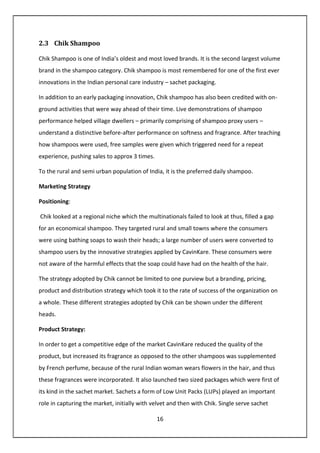 16
2.3 Chik Shampoo
Chik Shampoo is one of India’s oldest and most loved brands. It is the second largest volume
brand in the shampoo category. Chik shampoo is most remembered for one of the first ever
innovations in the Indian personal care industry – sachet packaging.
In addition to an early packaging innovation, Chik shampoo has also been credited with on-
ground activities that were way ahead of their time. Live demonstrations of shampoo
performance helped village dwellers – primarily comprising of shampoo proxy users –
understand a distinctive before-after performance on softness and fragrance. After teaching
how shampoos were used, free samples were given which triggered need for a repeat
experience, pushing sales to approx 3 times.
To the rural and semi urban population of India, it is the preferred daily shampoo.
Marketing Strategy
Positioning:
Chik looked at a regional niche which the multinationals failed to look at thus, filled a gap
for an economical shampoo. They targeted rural and small towns where the consumers
were using bathing soaps to wash their heads; a large number of users were converted to
shampoo users by the innovative strategies applied by CavinKare. These consumers were
not aware of the harmful effects that the soap could have had on the health of the hair.
The strategy adopted by Chik cannot be limited to one purview but a branding, pricing,
product and distribution strategy which took it to the rate of success of the organization on
a whole. These different strategies adopted by Chik can be shown under the different
heads.
Product Strategy:
In order to get a competitive edge of the market CavinKare reduced the quality of the
product, but increased its fragrance as opposed to the other shampoos was supplemented
by French perfume, because of the rural Indian woman wears flowers in the hair, and thus
these fragrances were incorporated. It also launched two sized packages which were first of
its kind in the sachet market. Sachets a form of Low Unit Packs (LUPs) played an important
role in capturing the market, initially with velvet and then with Chik. Single serve sachet
 