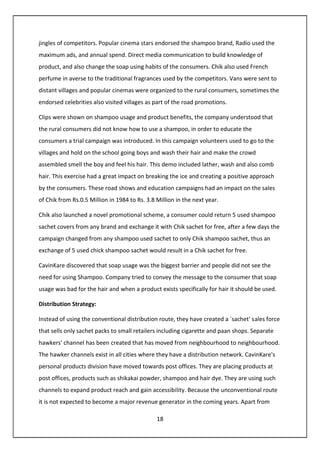 18
jingles of competitors. Popular cinema stars endorsed the shampoo brand, Radio used the
maximum ads, and annual spend. Direct media communication to build knowledge of
product, and also change the soap using habits of the consumers. Chik also used French
perfume in averse to the traditional fragrances used by the competitors. Vans were sent to
distant villages and popular cinemas were organized to the rural consumers, sometimes the
endorsed celebrities also visited villages as part of the road promotions.
Clips were shown on shampoo usage and product benefits, the company understood that
the rural consumers did not know how to use a shampoo, in order to educate the
consumers a trial campaign was introduced. In this campaign volunteers used to go to the
villages and hold on the school going boys and wash their hair and make the crowd
assembled smell the boy and feel his hair. This demo included lather, wash and also comb
hair. This exercise had a great impact on breaking the ice and creating a positive approach
by the consumers. These road shows and education campaigns had an impact on the sales
of Chik from Rs.0.5 Million in 1984 to Rs. 3.8 Million in the next year.
Chik also launched a novel promotional scheme, a consumer could return 5 used shampoo
sachet covers from any brand and exchange it with Chik sachet for free, after a few days the
campaign changed from any shampoo used sachet to only Chik shampoo sachet, thus an
exchange of 5 used chick shampoo sachet would result in a Chik sachet for free.
CavinKare discovered that soap usage was the biggest barrier and people did not see the
need for using Shampoo. Company tried to convey the message to the consumer that soap
usage was bad for the hair and when a product exists specifically for hair it should be used.
Distribution Strategy:
Instead of using the conventional distribution route, they have created a `sachet' sales force
that sells only sachet packs to small retailers including cigarette and paan shops. Separate
hawkers' channel has been created that has moved from neighbourhood to neighbourhood.
The hawker channels exist in all cities where they have a distribution network. CavinKare's
personal products division have moved towards post offices. They are placing products at
post offices, products such as shikakai powder, shampoo and hair dye. They are using such
channels to expand product reach and gain accessibility. Because the unconventional route
it is not expected to become a major revenue generator in the coming years. Apart from
 
