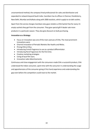 19
unconventional method, the company hired professionals for sales and distribution and
expanded its network beyond South India. CavinKare has its offices in Chennai, Pondicherry,
New Delhi, Mumbai and Kolkata along with 2000 stockists, which supply to six lakh outlets.
Apart from the service charges Cavinkare also gave retailers a Chik Sachet free for every 15
empty sachets they get from the consumer. They give special gift if dealer sale more
products in a particular season. They also give discount on bulk purchasing.
Innovation as a Strategy:
• Focus on innovation was one of the main avenues of Chik, The most prominent
innovations were
• Channel innovation of Periodic Markets like Haaths and Melas.
• Pricing Chik at 50.p.
• Introducing French fragrance to use as a product differentiator.
• Introducing floral fragrances for the first time.
• Creative marketing strategies
• Using of local film stars.
• Innovative radio Advertisements.
Continuous and close engagement with the consumers made Chik a successful product, Chik
understood the Indian consumer, spent time with the consumer in understanding the usage
and apprehensions of the consumer giving it first-hand experience and understanding the
gap even before the competitors could react to the market.
 