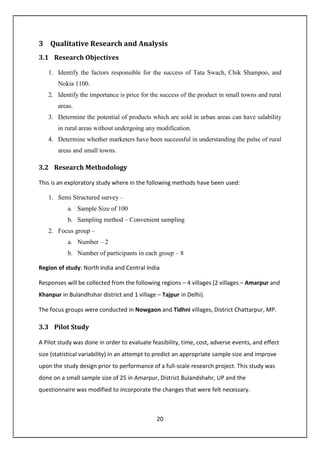 20
3 Qualitative Research and Analysis
3.1 Research Objectives
1. Identify the factors responsible for the success of Tata Swach, Chik Shampoo, and
Nokia 1100.
2. Identify the importance is price for the success of the product in small towns and rural
areas.
3. Determine the potential of products which are sold in urban areas can have salability
in rural areas without undergoing any modification.
4. Determine whether marketers have been successful in understanding the pulse of rural
areas and small towns.
3.2 Research Methodology
This is an exploratory study where in the following methods have been used:
1. Semi Structured survey –
a. Sample Size of 100
b. Sampling method – Convenient sampling
2. Focus group –
a. Number – 2
b. Number of participants in each group – 8
Region of study: North India and Central India
Responses will be collected from the following regions – 4 villages (2 villages – Amarpur and
Khanpur in Bulandhshar district and 1 village – Tajpur in Delhi).
The focus groups were conducted in Nowgaon and Tidhni villages, District Chattarpur, MP.
3.3 Pilot Study
A Pilot study was done in order to evaluate feasibility, time, cost, adverse events, and effect
size (statistical variability) in an attempt to predict an appropriate sample size and improve
upon the study design prior to performance of a full-scale research project. This study was
done on a small sample size of 25 in Amarpur, District Bulandshahr, UP and the
questionnaire was modified to incorporate the changes that were felt necessary.
 