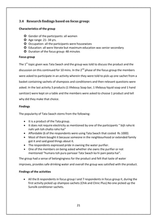 21
3.4 Research findings based on focus group:
Characteristics of the group
Gender of the participants: all women
Age range: 21- 34 yrs.
Occupation: all the participants were housewives
Education: all were literate but maximum education was senior secondary
Duration of the focus group: 48 minutes
Focus group
The 1st
topic given was Tata Swach and the group was told to discuss the product and the
discussion on this continued for 10 mins. In the 2nd
phase of the focus group the members
were asked to participate in an activity wherein they were told to pick up one sachet from a
basket containing sachets of shampoos and conditioners and then relevant questions were
asked. In the last activity 3 products (1 lifebouy Soap bar, 1 lifebouy liquid soap and 1 hand
sanitizer) were kept on a table and the members were asked to choose 1 product and tell
why did they make that choice.
Findings
The popularity of Tata Swach stems from the following:
• It is a product of the Tata group.
• It does not require electricity as mentioned by one of the participants “ bijli raho ki
nahi yeh toh chalto raho hai”
• Affordable (6 of the respondents were using Tata Swach that costed Rs 1000)
• Most of them bought it because someone in the neighbourhood or extended family
got it and said good things about it.
• The respondents expressed pride in owning the water purifier.
• One of the members on being asked whether she owns the purifier or not
mentioned “humara toh pura parivaar Tata Swach ka hi pani peeta hai”.
The group had a sense of belongingness for the product and felt that taste of water
improves, provides safe drinking water and overall the group was satisfied with the product.
Findings of the activities
• All the 8 respondents in focus group I and 7 respondents in focus group II, during the
first activity picked up shampoo sachets (Chik and Clinic Plus).No one picked up the
Sunsilk conditioner sachets.
 