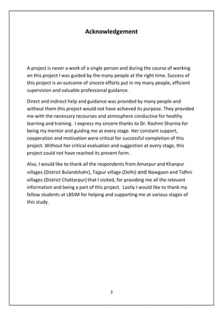 3
Acknowledgement
A project is never a work of a single person and during the course of working
on this project I was guided by the many people at the right time. Success of
this project is an outcome of sincere efforts put in my many people, efficient
supervision and valuable professional guidance.
Direct and indirect help and guidance was provided by many people and
without them this project would not have achieved its purpose. They provided
me with the necessary recourses and atmosphere conductive for healthy
learning and training. I express my sincere thanks to……..for being my mentor
and guiding me at every stage. Her constant support, cooperation and
motivation were critical for successful completion of this project. Without her
critical evaluation and suggestion at every stage, this project could not have
reached its present form.
Also, I would like to thank all the respondents from Amarpur and Khanpur
villages (District Bulandshahr), Tajpur village (Delhi) and Nowgaon and Tidhni
villages (District Chattarpur) that I visited, for providing me all the relevant
information and being a part of this project. Lastly I would like to thank my
fellow students at LBSIM for helping and supporting me at various stages of
this study.
 