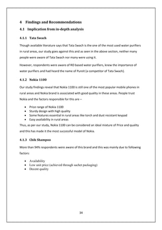 34
4 Findings and Recommendations
4.1 Implication from in-depth analysis
4.1.1 Tata Swach
Though available literature says that Tata Swach is the one of the most used water purifiers
in rural areas, our study goes against this and as seen in the above section, neither many
people were aware of Tata Swach nor many were using it.
However, respondents were aware of RO based water purifiers, knew the importance of
water purifiers and had heard the name of Pureit (a competitor of Tata Swach).
4.1.2 Nokia 1100
Our study findings reveal that Nokia 1100 is still one of the most popular mobile phones in
rural areas and Nokia brand is associated with good quality in these areas. People trust
Nokia and the factors responsible for this are –
• Price range of Nokia 1100
• Sturdy design with high quality
• Some features essential in rural areas like torch and dust resistant keypad
• Easy availability in rural areas
Thus, as per our study, Nokia 1100 can be considered an ideal mixture of Price and quality
and this has made it the most successful model of Nokia.
4.1.3 Chik Shampoo
More than 94% respondents were aware of this brand and this was mainly due to following
factors:
• Availability
• Low unit price (achieved through sachet packaging)
• Decent quality
 