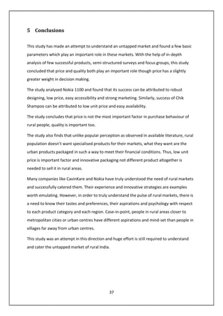 37
5 Conclusions
This study has made an attempt to understand an untapped market and found a few basic
parameters which play an important role in these markets. With the help of in-depth
analysis of few successful products, semi-structured surveys and focus groups, this study
concluded that price and quality both play an important role though price has a slightly
greater weight in decision making.
The study analysed Nokia 1100 and found that its success can be attributed to robust
designing, low price, easy accessibility and strong marketing. Similarly, success of Chik
Shampoo can be attributed to low unit price and easy availability.
The study concludes that price is not the most important factor in purchase behaviour of
rural people, quality is important too.
The study also finds that unlike popular perception as observed in available literature, rural
population doesn’t want specialised products for their markets, what they want are the
urban products packaged in such a way to meet their financial conditions. Thus, low unit
price is important factor and innovative packaging not different product altogether is
needed to sell it in rural areas.
Many companies like CavinKare and Nokia have truly understood the need of rural markets
and successfully catered them. Their experience and innovative strategies are examples
worth emulating. However, in order to truly understand the pulse of rural markets, there is
a need to know their tastes and preferences, their aspirations and psychology with respect
to each product category and each region. Case-in-point, people in rural areas closer to
metropolitan cities or urban centres have different aspirations and mind-set than people in
villages far away from urban centres.
This study was an attempt in this direction and huge effort is still required to understand
and cater the untapped market of rural India.
 