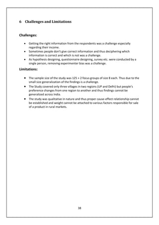 38
6 Challenges and Limitations
Challenges:
• Getting the right information from the respondents was a challenge especially
regarding their income.
• Sometimes people don’t give correct information and thus deciphering which
information is correct and which is not was a challenge.
• As hypothesis designing, questionnaire designing, survey etc. were conducted by a
single person, removing experimenter bias was a challenge.
Limitations:
• The sample size of the study was 125 + 2 focus groups of size 8 each. Thus due to the
small size generalization of the findings is a challenge.
• The Study covered only three villages in two regions (UP and Delhi) but people’s
preference changes from one region to another and thus findings cannot be
generalized across India.
• The study was qualitative in nature and thus proper cause-effect relationship cannot
be established and weight cannot be attached to various factors responsible for sale
of a product in rural markets.
 