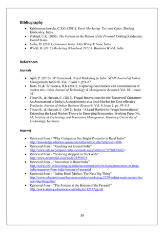 39
Bibliography
• Krishnamacharyulu, C.S.G. (2011). Rural Marketing: Text and Cases. Dorling
Kindersley, India
• Prahlad, C.K. (2006). The Fortune at the Bottom of the Pyramid. Dorling Kindersley,
United States
• Sinha, D. (2011). Consumer India. John Wiley & Sons, India
• World, B. (2012) Marketing Whitebook 2012-1. Business World, India
References
Journals
• Ajith, P. (2010). 3P Framework: Rural Marketing in India. SCMS Journal of Indian
Management; Jan2010, Vol. 7 Issue 1, p54-67
• Joshi, H.,& Srivastava, R.K.(2011). Capturing rural market with customization of
market mix. Asian Journal of Technology & Management Research Vol. 01 – Issue:
02
• Tiwari R., & Herstatt, C. (2012). Frugal Innovations for the ‘Unserved’ Customer:
An Assessment of India’s Attractiveness as a Lead Market for Cost-effective
Products. Journal of Indian Business Research, Vol. 4, Issue 2, pp. 97-115
• Tiwari R., & Herstatt, C. (2012). India – A Lead Market for Frugal Innovations?
Extending the Lead Market Theory to Emerging Economies. Working Paper No.
67, Institute of Technology and Innovation Management, Hamburg University of
Technology, Germany.
Internet
• Retrieved from - “Why Companies See Bright Prospects in Rural India”
http://knowledge.wharton.upenn.edu/india/article.cfm?articleid=4386
• Retrieved from – “Reaching out to rural India”
http://www.tata.in/company/articles/inside.aspx?artid=m73PWlDIJmU=
• Retrieved from – “Seducing shoppers in Sticksville”
http://www.economist.com/node/21558631
• Retrieved from – “Innovation in Rural India”
http://www.oifc.in/investing-in-india/investment-info/in-focus/innovation-in-rural-
india-treasures-from-india-bottom-of-pyramid
• Retrieved from – “Indian Rural Market: The Next Big Thing”
http://www.mbaskool.com/business-articles/marketing/2329-indian-rural-market-the-
next-big-thing.html
• Retrieved from – “The Fortune at the Bottom of the Pyramid”
http://www.strategy-business.com/article/11518?pg=all
 