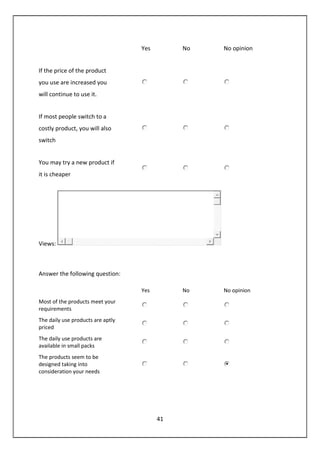 41
Yes No No opinion
If the price of the product
you use are increased you
will continue to use it.
If most people switch to a
costly product, you will also
switch
You may try a new product if
it is cheaper
Views:
Answer the following question:
Yes No No opinion
Most of the products meet your
requirements
The daily use products are aptly
priced
The daily use products are
available in small packs
The products seem to be
designed taking into
consideration your needs
 