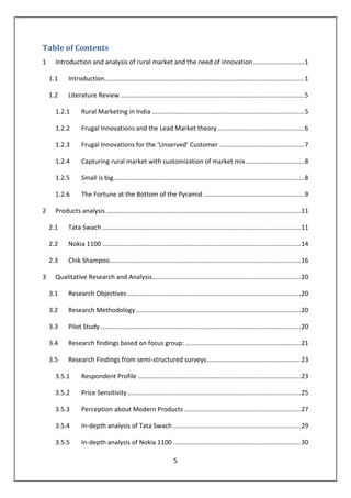 5
Table of Contents
1 Introduction and analysis of rural market and the need of innovation.............................1
1.1 Introduction.................................................................................................................1
1.2 Literature Review........................................................................................................5
1.2.1 Rural Marketing in India ......................................................................................5
1.2.2 Frugal Innovations and the Lead Market theory.................................................6
1.2.3 Frugal Innovations for the ‘Unserved’ Customer ................................................7
1.2.4 Capturing rural market with customization of market mix.................................8
1.2.5 Small is big............................................................................................................8
1.2.6 The Fortune at the Bottom of the Pyramid .........................................................9
2 Products analysis ..............................................................................................................11
2.1 Tata Swach ................................................................................................................11
2.2 Nokia 1100 ................................................................................................................14
2.3 Chik Shampoo............................................................................................................16
3 Qualitative Research and Analysis....................................................................................20
3.1 Research Objectives..................................................................................................20
3.2 Research Methodology .............................................................................................20
3.3 Pilot Study .................................................................................................................20
3.4 Research findings based on focus group: .................................................................21
3.5 Research Findings from semi-structured surveys.....................................................23
3.5.1 Respondent Profile ............................................................................................23
3.5.2 Price Sensitivity..................................................................................................25
3.5.3 Perception about Modern Products..................................................................27
3.5.4 In-depth analysis of Tata Swach ........................................................................29
3.5.5 In-depth analysis of Nokia 1100 ........................................................................30
 