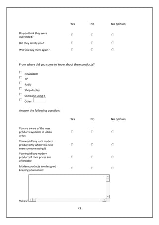 43
Yes No No opinion
Do you think they were
overpriced?
Did they satisfy you?
Will you buy them again?
From where did you come to know about these products?
Newspaper
TV
Radio
Shop display
Someone using it
Other:
Answer the following question:
Yes No No opinion
You are aware of the new
products available in urban
areas
You would buy such modern
product only when you have
seen someone using it
You would buy modern
products if their prices are
affordable
Modern products are designed
keeping you in mind
Views:
 