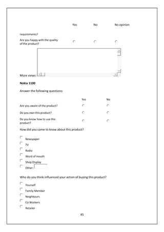 45
Yes No No opinion
requirements?
Are you happy with the quality
of the product?
More views:
Nokia 1100
Answer the following questions:
Yes No
Are you aware of the product?
Do you own this product?
Do you know how to use this
product?
How did you come to know about this product?
Newspaper
TV
Radio
Word of mouth
Shop Display
Other:
Who do you think influenced your action of buying this product?
Yourself
Family Member
Neighbours
Co Workers
Retailer
 