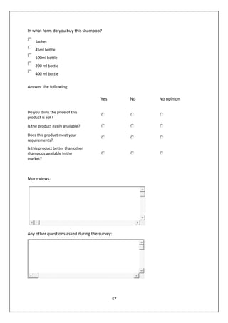 47
In what form do you buy this shampoo?
Sachet
45ml bottle
100ml bottle
200 ml bottle
400 ml bottle
Answer the following:
Yes No No opinion
Do you think the price of this
product is apt?
Is the product easily available?
Does this product meet your
requirements?
Is this product better than other
shampoos available in the
market?
More views:
Any other questions asked during the survey:
 