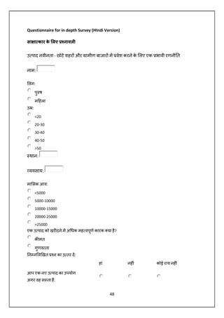 48
Questionnaire for in depth Survey (HIndi Version)
सा ा कार के लए नावल
उ पाद नवीनता - छोटे शहर और ामीण बाजार म वेश करने के लए एक भावी रणनी त
नाम:
लंग:
पु ष
म हला
उ :
<20
20-30
30-40
40-50
>50
थान:
यवसाय:
मा सक आय:
<5000
5000-10000
10000-15000
20000-25000
>25000
एक उ पाद को खर दने म अ धक मह वपूण कारक या है?
क मत
गुणव ता
न न ल खत न का उ तर द:
हां नह ं कोई राय नह ं
आप एक नए उ पाद का उपयोग
अगर वह स ता है.
 