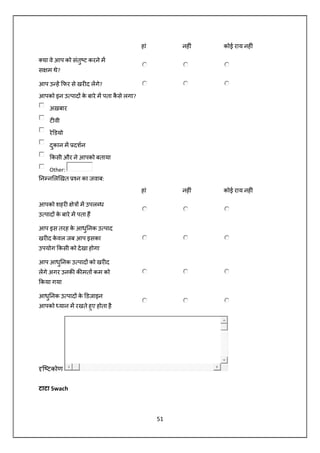 51
हां नह ं कोई राय नह ं
या वे आप को संतु ट करने म
स म थे?
आप उ ह फर से खर द लगे?
आपको इन उ पाद के बारे म पता कै से लगा?
अख़बार
ट वी
रे डयो
दुकान म दशन
कसी और ने आपको बताया
Other:
न न ल खत न का जवाब:
हां नह ं कोई राय नह ं
आपको शहर े म उपल ध
उ पाद के बारे म पता ह
आप इस तरह के आधु नक उ पाद
खर द के वल जब आप इसका
उपयोग कसी को देखा होगा
आप आधु नक उ पाद को खर द
लगे अगर उनक क मत कम को
कया गया
आधु नक उ पाद के डजाइन
आपको यान म रखते हुए होता है
ि टकोण
टाटा Swach
 