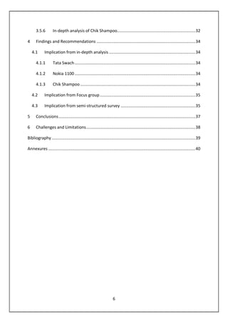 6
3.5.6 In-depth analysis of Chik Shampoo....................................................................32
4 Findings and Recommendations ......................................................................................34
4.1 Implication from in-depth analysis ...........................................................................34
4.1.1 Tata Swach.........................................................................................................34
4.1.2 Nokia 1100 .........................................................................................................34
4.1.3 Chik Shampoo ....................................................................................................34
4.2 Implication from Focus group...................................................................................35
4.3 Implication from semi-structured survey .................................................................35
5 Conclusions.......................................................................................................................37
6 Challenges and Limitations...............................................................................................38
Bibliography .............................................................................................................................39
Annexures ................................................................................................................................40
 